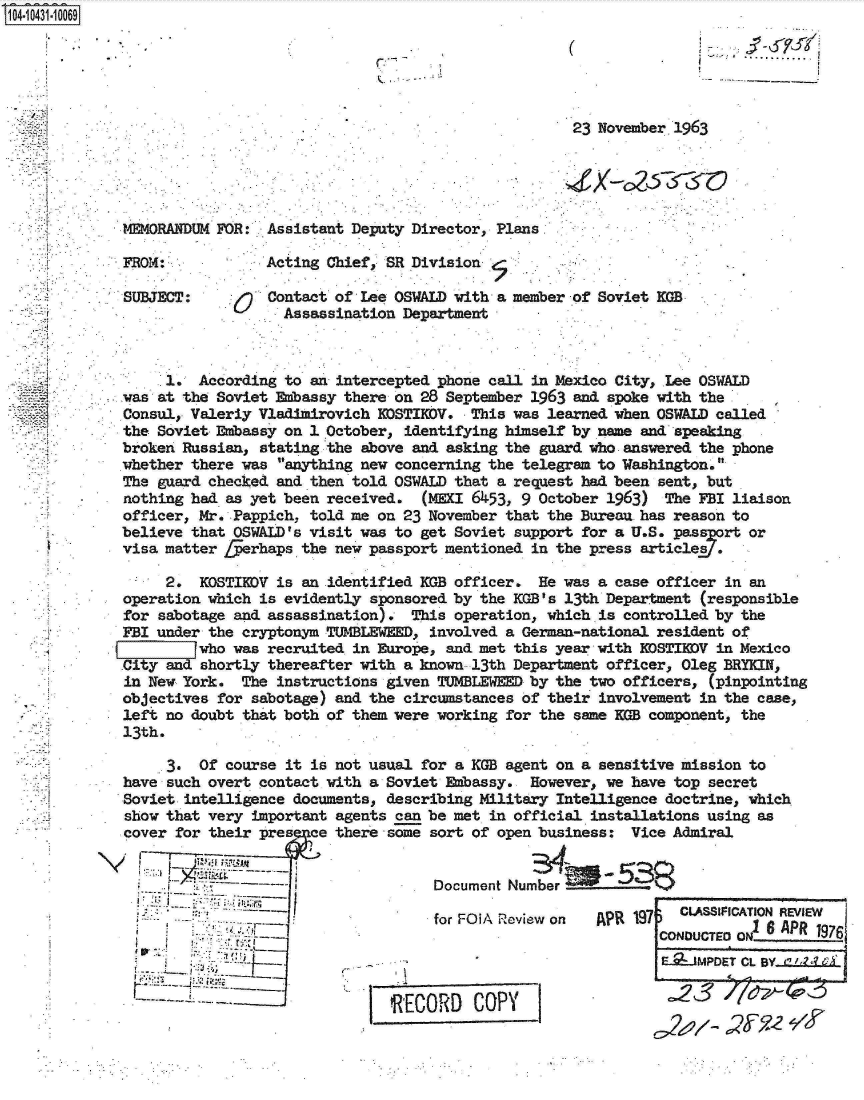handle is hein.jfk/jfkarch19768 and id is 1 raw text is: 14 1431 10069


                                                       ...........................



                                                                  23 November 1963





             MM4ORANDUM FOR:  Assistant Deputy Director, Plans

             FROM:            Acting Chief  SR Division.

             SUBJECT:         Contact of Lee OSWALD with a member of Soviet KGB
                                Assassination Department



                  1.  According to an intercepted phone call in Mexico City, Lee OSWALD
             was at the Soviet Embassy there on 28 September 1963 and spoke with the
             Consul, Valeriy Vladimirovich KOSTIDV.   This was learned when OSWALD called
             the Soviet Embassy on 1 October, identifying himself by name and speaking
             broken Russian, stating the above and asking the guard who answered the phone
             whether there was anything new concerning the telegram to Washington.
             The guard checked and then told OSWALD that a request had been sent, but
             nothing had as yet been received.  (MEKI 6453, 9 October 1963)  The FBI liaison
             officer, Mr. Pappich, told me on 23 November that the Bureau has reason to
             believe that OSWALD's visit was to get Soviet support for a U.S. passprt  or
             visa matter fferhaps the new passport mentioned in the press articles .

                  2.  KOSTIEDV is an identified KGB officer.  He was a case officer in an
             operation which is evidently sponsored by the KGB's 13th Department (responsible
             for sabotage and assassination).  This operation, which is controlled by the
             FBI under the cryptonym TUMBLEWEED, involved a German-national resident of
                      who was recruited in Europe, and met this year with EDSTIEDV in Mexico
             City and shortly thereafter with a known 13th Department officer, Oleg BRYKIN,
             in New York.  The instructions given TUMBLEWEED by the two officers, (pinpointing
             objectives for sabotage) and the circumstances of their involvement in the case,
             left no doubt that both of them were working for the same KGB component, the
             13th.

                  3.  Of course it is not usual for a KGB agent on a sensitive mission to
             have such overt contact with a Soviet Embassy.  However, we have top secret
             Soviet intelligence documents, describing Military Intelligence doctrine, which
             show that very important agents can be met in official installations using as
             cover for their pres  ce there some sort of open business:  Vice Admiral


                                                  Document Number

                                                  for FOlA Review on APR 19    CLASSIF1CATION REVIEW
                                                                            CONo     o6   APR  197
                                                                               ODUCTEDON____

                                                                            E._JMPDET CL BY (' ?


                                            RECORD COPY                         3
                                                                                    yy'e


