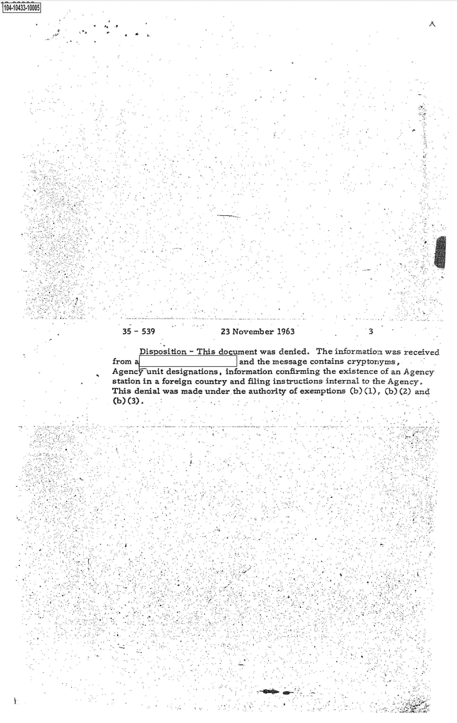 handle is hein.jfk/jfkarch19779 and id is 1 raw text is: S1O4~iO433~1OOO5


.4 t, .9


4   1


S


35 - 539


23 November  1963


A


3


      Disposition - This document was denied. The informatioa was received
from a                       and the message contains cryptonyms,
Agency-unit designations, information confirming the existence of an Agency
station in a foreign country and filing instructions internal to the Agency.
This denial was made under. the authority of exemptions (b) (1), (b) (2) and
(b) (3).


. 7*              ~4..


d ..:I


0.


