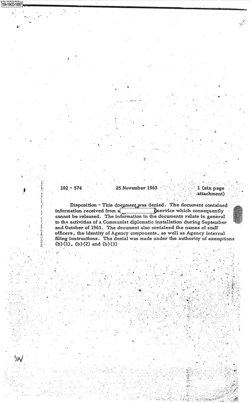 handle is hein.jfk/jfkarch19780 and id is 1 raw text is: 104-10433100071


a,.


/


25 November 1963                1 (six page
                               -attachment)


      Disposition - This documengas  denied. The  document contained
information received from a[    LI      service which consequently
cannot be released. The information in the documents relate in general
to th-t activities of a Communist diplomatic installation during September
and October of 1963. The document also contained the names of staff
officers, the identity of Agency components, as well as Agency internal
filing instructions. The denial was made under the authority of exemptions
(b) (1) , (b) (2) and (b) (3)


.9.
9.


9..


'I


102 - 574


I,
9;
S.


. A


