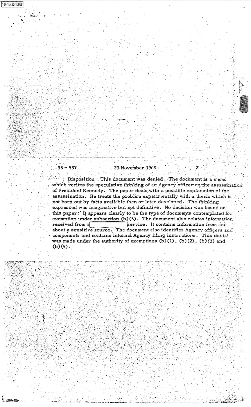 handle is hein.jfk/jfkarch19781 and id is 1 raw text is: 
S1O4~iO433~1OOO8

          4 . -.


.4


  33 - 537.              23November  1963



      Disposition - This document was denied.. The dociument is a.memo

which recites the speculative thinking of an Agency officer-on-the assassinatio,..

of President Kennedy.  The paper deals.with a possible explanation of the

assassination. He treats the problem experimentally with a thesis which is

not borix out by fai:ts available then or later developed. The thinking .

expressed  was imaginative but not definitive.. No decision w'as based on

this paper:.' It. appears clearly to be the type of docunents contemplated for

exemption under  subsection (b)(5). The document also relates izformation

received from a[vervice. It contains information from a nd

about a sensitive source. The document also identifies Agency officers and

components  and contins internal Agency fling instructions. This denial

was made  under the authority of exemptions (b) (1), (b)(2) (b) (3) and

(b) (5).


                          -I









       -.4


          A,,..
                            I,      .,
                                *        .              .~

                                                  - .   .       .   ¶
                       $    I            I
                       ...........................
                                   I.  *   - .j -

    4        . . , .   .     I              - -





*  -   -I .     , ,       I                  -I

         I                 .   *         *


                            .................................~.
- .---. -  .------.--.-   - ...


