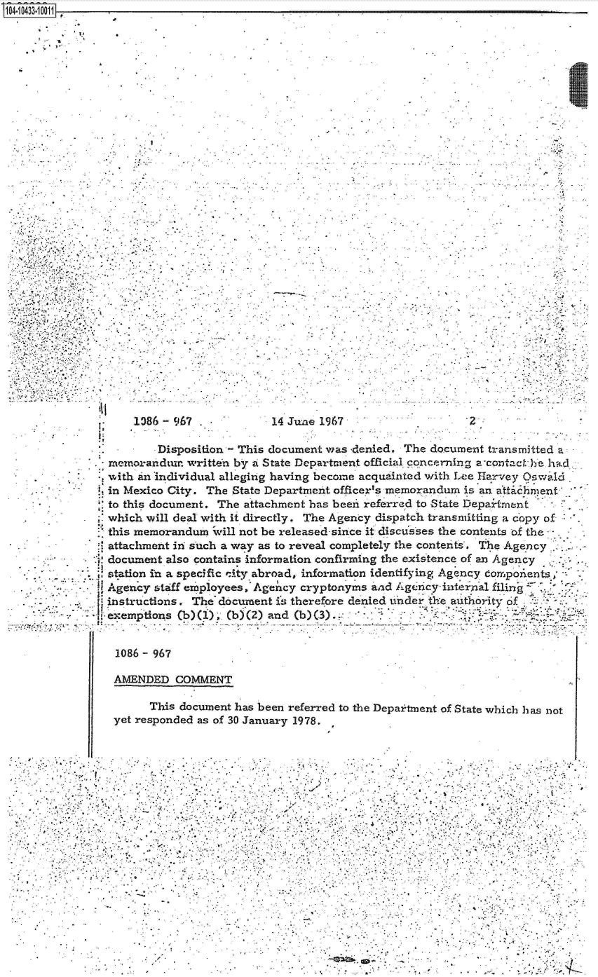 handle is hein.jfk/jfkarch19782 and id is 1 raw text is: 104-10433.10011


.*

              41


      1386 - 967             14 June 1967                   Z
 !P
          Disposition - This document was -denied. The document transmitted a
  memorandtur  written by a State Department official concerning aontact.e.had
  with an individual alleging having become acquainted with Lee Harvey Oswi.ld
  in Mexico City. The State Department officer's memorandum is an atta hment
  to this document. The attachment has been referred to State Depai-tment
  which will deal with it directly. The Agency dispatch transmitting a copy of
  this memorandum   iill not be released- since ift discusses the contents of the  .
  attachment in such a way as to reveal completely the contents. The Agency
I. document also contains information confirming the existence of an Agency
  station in a specific ity abroad, information identifying Agency domponeents
  Agency  staff employees, Ageicy cryptonyms and Ageticy inte2rxal filing
  instructions. The document is therefore denied under the authority cf
  exemptions (b) ()  (b) (2) and (b) (3).!.   *


  1086-   967

  AMENDED COMMENT

         This document has been referred to the Deparitent of State which has not
   yet responded as of 30 January 1978.



















                                      V.                         .     .    4.


m  . 2.


