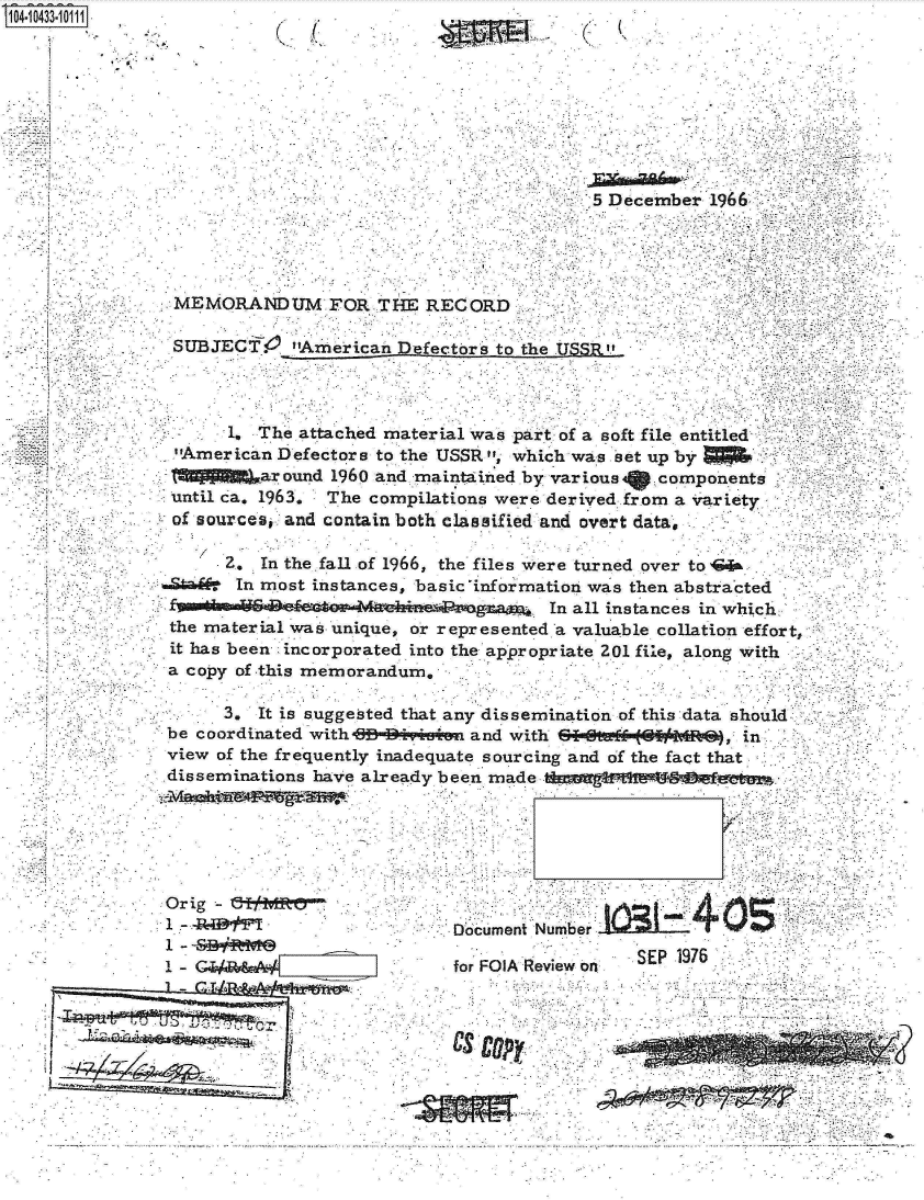 handle is hein.jfk/jfkarch19790 and id is 1 raw text is: 41043310


    A.
*1'


(~ '(


(   K


                                           5 December  1966




 MEMORANDUM FOR THE RECORD

 SUBJECT. American efectors to the USSR



       1. The attached material was part of a soft file entitled
 -America.n Defectors to the USSR , which was et up by
          ar ound 1960 and maintained by various  components
 until ca. 1963, The compilations were derived from a variety
 of sources, and contain both classified and overt data,

      2,  In the fall of 1966, the files were turned over to  &
.Stad-  In most instances, basic information was then abstracted
                                       In all instances in which..
 the material was unique, or represented a valuable collation effort,
 it has been incorporated into the appropriate 201 file, along with
 a copy of this memorandum.

      3.  It is suggested that any dissemination of this data should
 be coordinated with-B* *IM~siin and with ZI=a (  I MRf}, in
 view of the frequently inadequate sourcing and of the fact that
 disseminations haVe alreadv been m    1 -0


Orig -
1 -      I
1 - <BR
1 -G/


Document Number
                  SEP 1976
for FO K Review o


Our'


