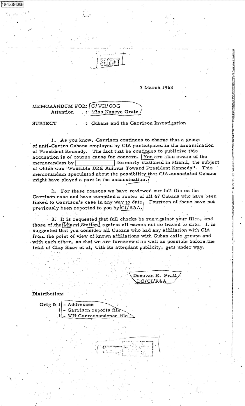 handle is hein.jfk/jfkarch19792 and id is 1 raw text is: 14-10435-10006
















                                                   7 March 1968



           MEMORANDUM FOR: C/WH/COG
                 Attention     : jMiss Nancye Gratz,

           SUBJECT             : Cubans and the Garrison Investigation


                  1. As you know, Garrison continues to charge that a group
           of anti-Castro Cubans employed by CIA participated in the assassination
           of President Kennedy. The fact that he continues to publicize this
           accusation is of course cause for concern. f~u are also aware of the
           memorandum   by                formerly stationed in Miami, the subject
           of which was Possible DRE Animus Toward  President Kennedy.  This
           memorandum   speculated about the possibility that CIA-associated Cubans
           might have played a part in the assassination.

                  Z., For these reasons we have reviewed our full file on the
           Garrison case and have comniled a roster of all 47 Cubans who have been
           linked to Garrison's case in any way to date. Fourteen of these have not
           previously been reported to you byj

                  3. It is requested that full checks be run against your files, and
           those of .the Mami Station against all names not so traced to date. It is
           suggested that you consider all Cubans who had any affiliation with CIA
           from the point of view of known affiliations with Cuban exile groups and
           with each other, so that we are forearmed as well as possible before.the
           trial of Clay Shaw et al, with its attendant publicity, gets under way.




                                               \Donovan E.. Pratt
                                                 CCh       A

           Distribution:

             Orig & 11-Addressee
                    1 - Garrison reports fi
                    1   WH  Correspondence file


