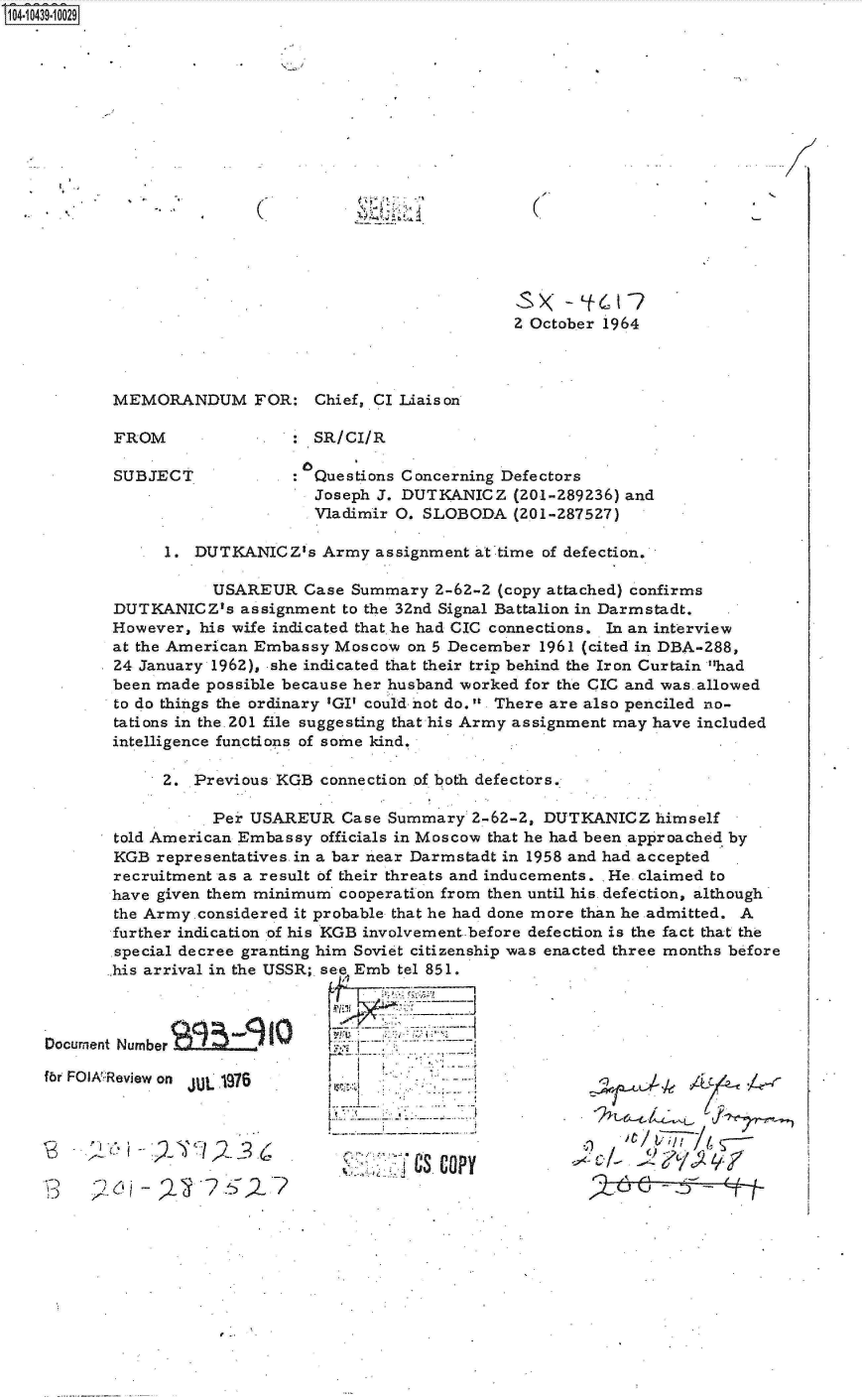 handle is hein.jfk/jfkarch19850 and id is 1 raw text is: S1O4~iO439~1OO29


(


(


2 October 1964


MEMORANDUM FOR: Chief, CI Liaison

FROM             .    SR/CI/R

SUBJECT: Questions Concerning Defectors
                      Joseph J. DUTKANICZ   (O-289236)  and
                      Vladimir 0. SLOBODA   (201-287527)

      1. DUTKANICZ's   Army  assignment at time of defection.

           USAREUR   Case Summary  2-62-2 (copy attached) confirms
 DUTKANICZ's  assignment to the 32nd Signal Battalion in Darmstadt.
 However, his wife indicated that he had CIC connections. In an interview
 at the American Embassy Moscow on 5 December  1961 (cited in DBA-288,
 24 January 1962), she indicated that their trip behind the Iron Curtain had
 been made possible because her husband worked for the CIC and was.allowed
 to do things the ordinary 'GI' could not do. There are also penciled no-
 tations in the. 201 file suggesting that his Army assignment may have included
 intelligence functions of some kind.

      2. Previous KGB  connection of both defectors.

           Per USAREUR   Case Summary  2-62-2, DUTKANICZ   himself
 told American Embassy officials in Moscow that he had been approached by
 KGB representatives in a bar near Darmstadt in 1958 and had accepted
 recruitment as a result of their threats and inducements. He claimed to
 have given them minimum cooperation from then until his. defection, although
 the Army.considered it probable that he had done more than he admitted. A
 further indication of his KGB involvement.before defection is the fact that the
 special decree granting him Soviet citizenship was enacted three months before
 his arrival in the USSR; see Emb tel 851.



 Number

Review on JUL 1976


AS COPY


it    ---


Qj5 2j~c/,3.6


Documnent

fbr FOI:I


