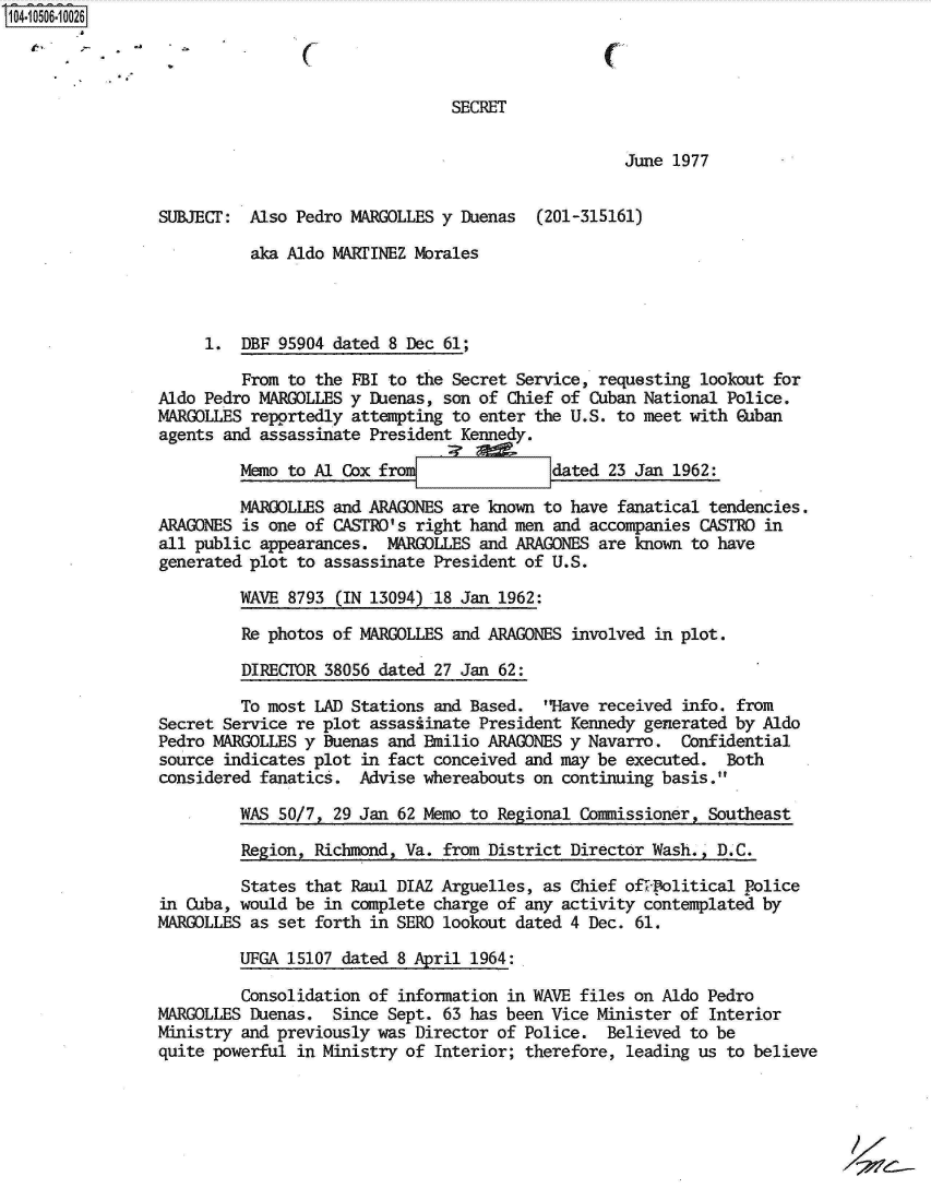 handle is hein.jfk/jfkarch19880 and id is 1 raw text is: 104-10506- 0026



                                                 SECRET


                                                                    June 1977


                 SUBJECT:  Also Pedro MARGOLLES y Duenas  (201-315161)

                           aka Aldo MARTINEZ Morales



                      1.  DBF 95904 dated 8 Dec 61;

                          From to the FBI to the Secret Service, requesting lookout for
                Aldo  Pedro MARGOLLES y Duenas, son of Chief of Cuban National Police.
                MARGOLLES  repprtedly attempting to enter the U.S. to meet with Guban
                agents  and assassinate President Kennedy.

                          memo to Al CoxjMfrom dated 23 Jan 1962:

                          MARCOLLES and ARAGONES are known to have fanatical tendencies.
                ARAGONES  is one of CASTRO's right hand men and accompanies CASTRO in
                all  public appearances.  MARGOLLES and ARAGONES are known to have
                generated  plot to assassinate President of U.S.

                         WAVE  8793 (IN 13094) 18 Jan 1962:

                         Re  photos of MARGOLLES and ARAGONES involved in plot.

                         DIRECTOR  38056 dated 27 Jan 62:

                         To most  LAD Stations and Based.  Have received info. from
                 Secret Service re plot assasiinate President Kennedy generated by Aldo
                 Pedro MARGOLLES y Buenas and Bilio  ARAGONES y Navarro.  Confidential
                 source indicates plot in fact conceived and may be executed.  Both
                 considered fanatics.  Advise whereabouts on continuing basis.

                         WAS  50/7p 29 Jan 62 Memo to Regional Commissioner, Southeast

                         Region,  Richmond, Va. from District Director Wash., D.C.

                         States  that Raul DIAZ Arguelles, as Chief oflepolitical Police
                 in Cuba, would be in complete charge of any activity contemplated by
                 MARGOLLES as set forth in SERO lookout dated 4 Dec. 61.

                         UFGA  15107 dated 8 April 1964:

                         Consolidation  of information in WAVE files on Aldo Pedro
                MARGOLLES  Duenas.  Since Sept. 63 has been Vice Minister of Interior
                Ministry  and previously was Director of Police.  Believed to be
                quite  powerful in Ministry of Interior; therefore, leading us to believe


