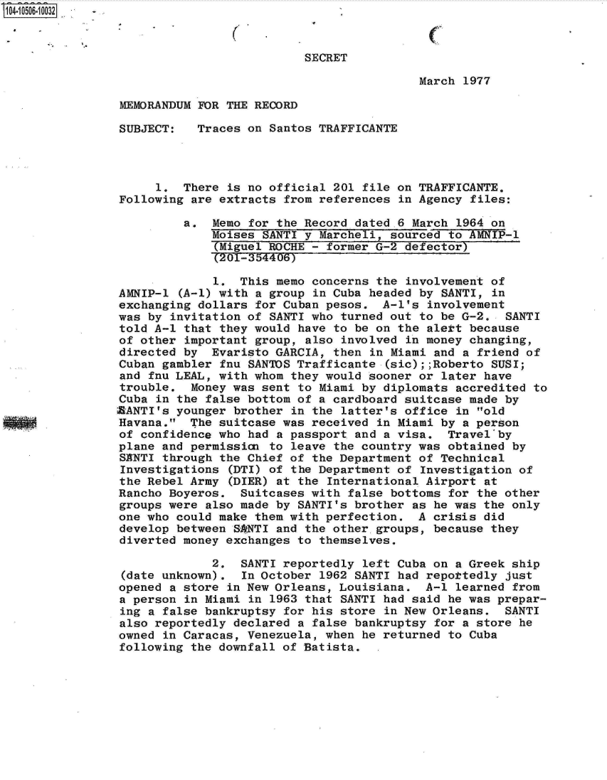handle is hein.jfk/jfkarch19885 and id is 1 raw text is: 104-10506 10032



                                          SECRET

                                                           March 1977

                MEMORANDUM FOR THE RECORD

                SUBJECT:   Traces on Santos TRAFFICANTE




                     1.  There is no official 201  file on TRAFFICANTE.
                Following are extracts from references  in Agency files:

                         a.  Memo for the Record  dated .6 March 1964 on
                             Moises SANTI y  Marcheli, sourced to AMNIP-l
                             (Miguel ROCHE -  former G-2 defector)
                             (201-354406)

                             1.  This memo concerns  the involvement of
                AMNIP-1  (A-1) with a group in Cuba headed by SANTI, in
                exchanging dollars for Cuban pesos.  A-1's  involvement
                was by invitation of SANTI who  turned out to be G-2.  SANTI
                told A-1 that they would have  to be on the alett because
                of other important group, also  involved in money changing,
                directed by  Evaristo GARCIA, then  in Miami and a friend of
                Cuban gambler fnu SANTOS Trafficante  (sic);;Roberto SUSI;
                and fnu LEAL, with whom they would  sooner or later have
                trouble.  Money was sent to Miami  by diplomats accredited to
                Cuba in the false bottom of a cardboard  suitcase made by
                XRANTI's younger brother in the latter's office in old
                Havana.  The suitcase was received  in Miami by a person
                of confidence who had a passport  and a visa.  Travel'by
                plane and permissian to leave  the country was obtained by
                SKNTI through the Chief of the Department  of Technical
                Investigations  (DTI) of the Department of Investigation of
                the Rebel Army  (DIER) at the International Airport at
                Rancho Boyeros.  Suitcases with  false bottoms for the other
                groups were also made by SANTI's brother  as he was the only
                one who could make them with perfection.   A crisis did
                develop between SPNTI and the other  groups, because they
                diverted money exchanges to themselves.

                             2.  SANTI reportedly  left Cuba on a Greek ship
                (date unknown).  In October 1962  SANTI had repottedly just
                opened a store in New Orleans, Louisiana.   A-1 learned from
                a person in Miami in 1963 that  SANTI had said he was prepar-
                ing a false bankruptsy for his  store in New Orleans.  SANTI
                also reportedly declared a  false bankruptsy for a store he
                owned in Caracas, Venezuela, when  he returned to Cuba
                following the downfall of Batista.   .


