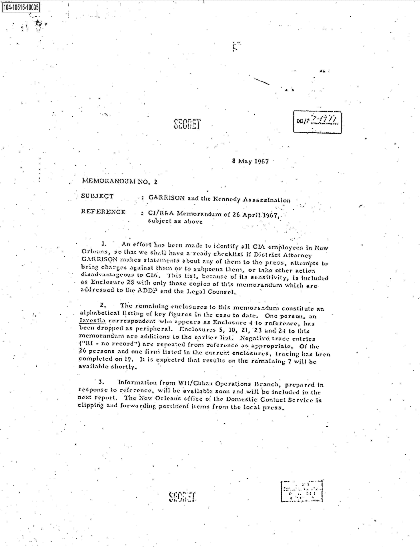 handle is hein.jfk/jfkarch19950 and id is 1 raw text is: 1O4.iO515~1OO35


     K  ~''~


Elnm


8 May 1967


MEMORANDUM NO. 2


SUBJECT

REFERENCE


.  GARRISON   and the Kennedy Assassination

   CI/R&A  Memorandum   of 26 April 1967,.
   subject as above


       1.   An effort has been made to identify all CIA employes in New
 Orleans, so that wc shall have a ready checklist if District Attorney
 GARRISON   makes statements about any of them to the precs, attempts to
 bring charges against them or to subpoena them, or take other action
 disadvantageous to CIA. This list, becau: e of its sensitivity, Is included
 as Enclosure 2S with only those copies of this memorandum which are,
 addressed to the ADDP and the Legal Counsel.

      2.    The remaining enclosures to this memorandum constitute an
 alphabetical listing of key figurcs in the case to date. One person, an
 Izvestia correspondent who appears as Enclosure 4 to reference, has
 been dropped as peripheral. Enclosures 5, 10, 21, 23 and 2-1 to this
 memorandum   are additions to the earlier list. Negative trace entries
 (RI - no record) are repeated from reference as appropriate. Of the
 26 persons and one firm listed in the current enclosures, tracing has been
 completed on 19. It is expected that results on the remaining 7 will be
 available shortly.

      3.   Information from Wit/Cuban Operations Branch, prepared in
response to reference, will be available soon and will be included in the
next report. The New Orleans office of the Domestic Contact Service is
clippin g and forwarding pcrtiient items from the local press.












                                                               r1


D'oDIP   2


L 7-


