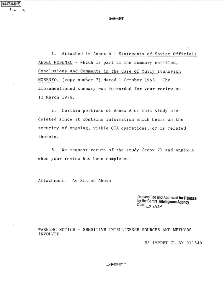 handle is hein.jfk/jfkarch20343 and id is 1 raw text is: 104-10534-10173










                    1.  Attached  is Annex A  - Statements of Soviet  Officials

               About NOSENKO  - which is part  of the summary entitled,

               Conclusions  and Comments in  the Case of Yuriy Ivanovich

               NOSENKO,  (copy number 7) dated  1 October 1968.  The

               aforementioned  summary was forwarded  for your review  on

               13 March 1978.


                    2.  Certain  portions of Annex  A of this study  are

               deleted since  it contains information  which bears on  the

               security of  ongoing, viable CIA operations,  or is related

               thereto.


                    3.  We  request return of  the study (copy 7) and  Annex A

               when your  review has been completed.




               Attachment:   As Stated Above


                                                       Declassified and Approved for Release
                                                       by the Central Intelligence Agency
                                                       Date: 2




               WARNING NOTICE  - SENSITIVE  INTELLIGENCE SOURCES AND  METHODS
               INVOLVED

                                                          E2 IMPDET  CL BY 011340


-SECE


