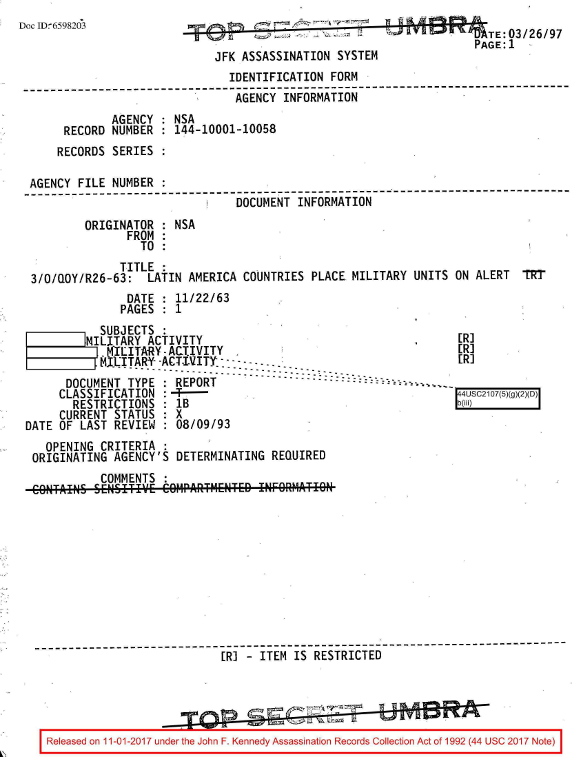 handle is hein.jfk/jfkarch20352 and id is 1 raw text is: 
Doc ID6598203                                                           TE:03/26/97
                                                                      PAGE:1
                              JFK ASSASSINATION  SYSTEM
                                IDENTIFICATION  FORM
 --------------------------------------------------------------------------
                                 AGENCY INFORMATION
              AGENCY  : NSA
       RECORD NUMBER  : 144-10001-10058
       RECORDS SERIES :

  AGENCY FILE NUMBER  :
  ------------------------------- 7-------------------------------------------
                                 DOCUMENT  INFORMATION
          ORIGINATOR  : NSA
                FROM  :
                   TO :
               TITLE
  3/0/QOY/R26-63:   LATIN AMERICA COUNTRIES  PLACE MILITARY UNITS  ON ALERT  1RT
                 DATE : 11/22163
               PAGES  : 1
            SUBJECTS
            ILITARY ACTIVITY                                       [R]
            MILITARY-ACTIVITY                                      [R]
            MITARY--ACT-IVITY.                                      R
                     ----------------
       DOCUMENT  TYPE : REPORT
       CLASSIFICATION :-+----
       RESTRICTIONS   : IB
       CURRENT STATUS : X
 DATE OF LAST  REVIEW : 08/09/93
    OPENING CRITERIA  :
  ORIGINATING AGENCY'S  DETERMINATING  REQUIRED
            COMMENTS  :











  ------------------------------------------------------------------------
                               [R] - ITEM IS RESTRICTED





    Released on 11-01-2017 under the John F. Kennedy Assassination Records Collection Act of 1992 (44 USC 2017 Note)


