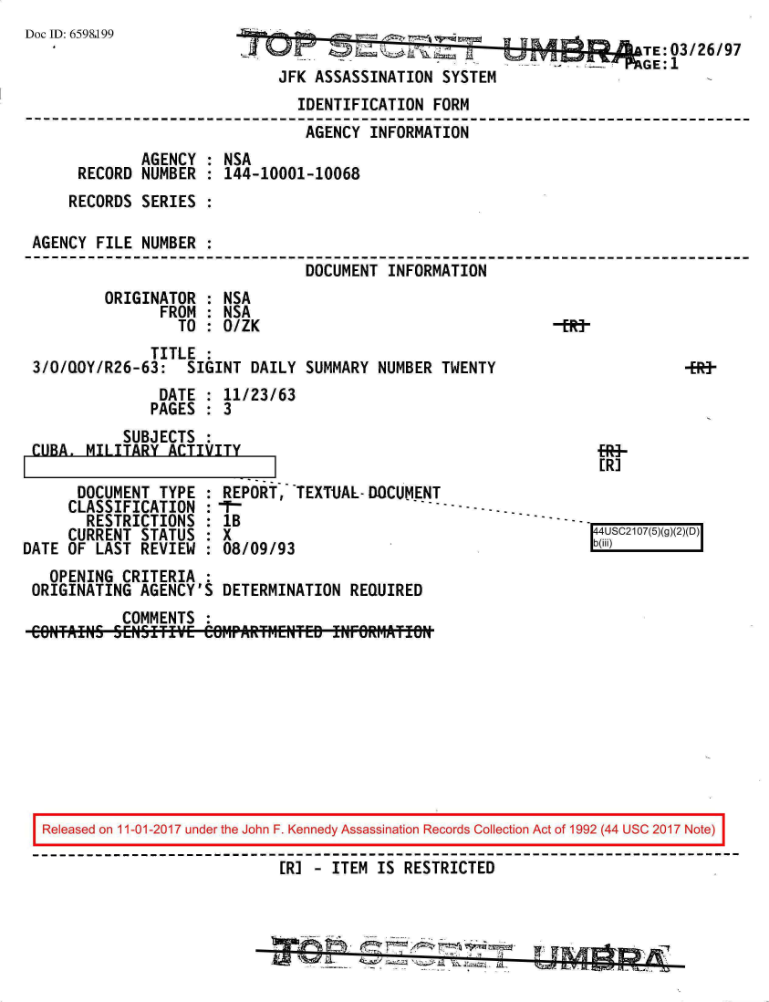 handle is hein.jfk/jfkarch20357 and id is 1 raw text is: 
Doc ID: 6598199


                                          TE:03/26/97
JFK ASSASSINATION  SYSTEM


                               IDENTIFICATION  FORM
                               AGENCY  INFORMATION
             AGENCY : NSA
     RECORD  NUMBER : 144-10001-10068
     RECORDS SERIES :

AGENCY  FILE NUMBER :
                                DOCUMENT INFORMATION
        ORIGINATOR  : NSA
               FROM : NSA
                 TO : O/ZK                                   -R9
              TITLE :
3/0/QY/R26-63: SIGINT DAILY SUMMARY NUMBER TWENTY                           -Ef
               DATE : 11/23/63
               PAGES : 3


           SUBJECTS :
CUBA. MILITARY  ACTIVITY


fRi-
[R]


      DOCUMENT  TYPE
      CLASSIFICATION
      RESTRICTIONS
      CURRENT STATUS
DATE OF LAST  REVIEW


REPORT,   TEXTUAL-DOCUMENT
:F-
1B
8X
:08/09/93


4U C 10()g)2(


  OPENING  CRITERIA :
ORIGINATING  AGENCY'S DETERMINATION  REQUIRED
           COMMENTS :
COBTAItNS SEINSHTIE CerIPARfM-ENTED IrNrORriATON


Released on 11-01-2017 under the John F. Kennedy Assassination Records Collection Act of 1992 (44 USC 2017 Note)

                            ER] - ITEM IS RESTRICTED



                              *     ~~~~ZL' ~   * -'


