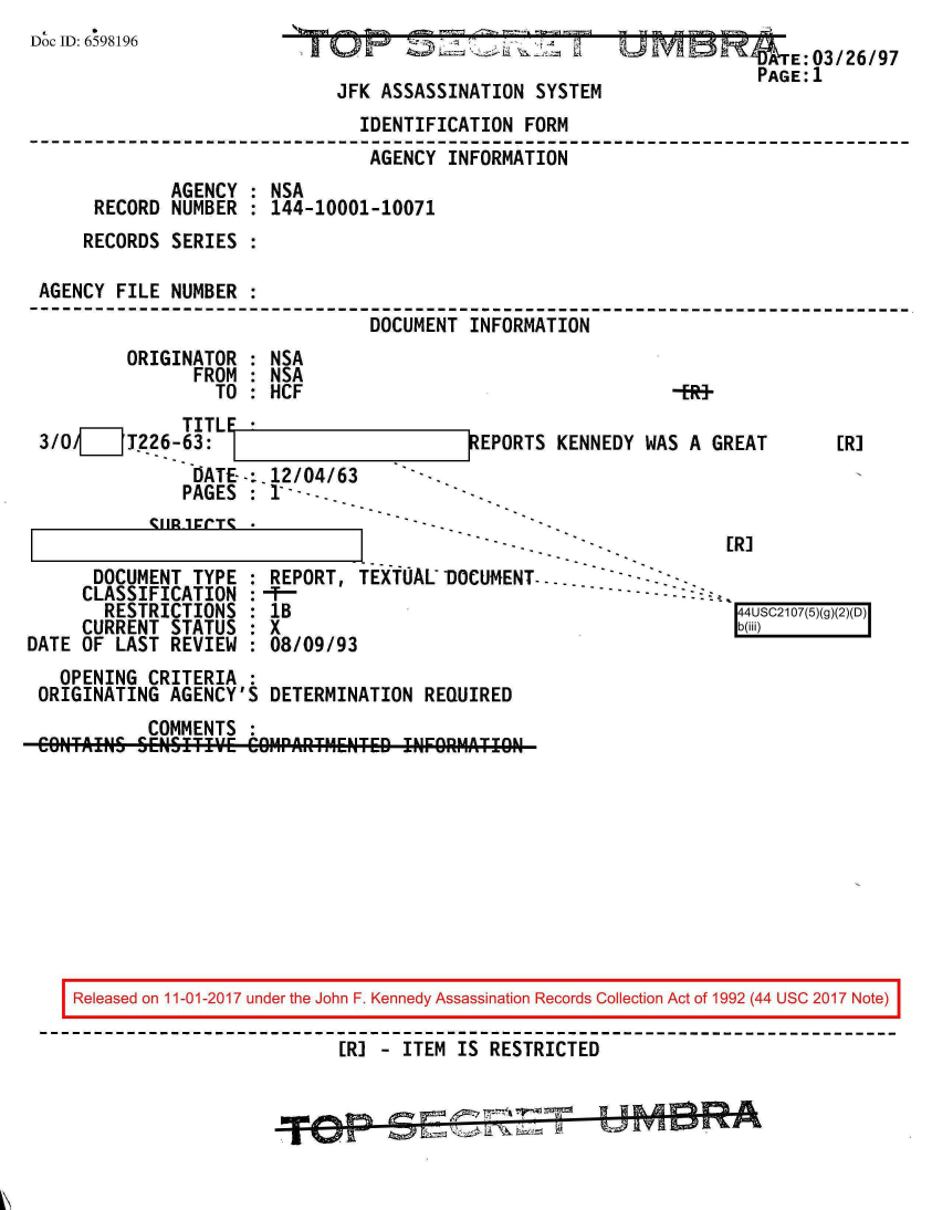 handle is hein.jfk/jfkarch20358 and id is 1 raw text is: 
Doc ID: 6598196


~'T O  ~           1~.~2~'z Li


JFK ASSASSINATION SYSTEM


                             IDENTIFICATION FORM
                             AGENCY  INFORMATION
            AGENCY : NSA
     RECORD NUMBER : 144-10001-10071
     RECORDS SERIES :

AGENCY FILE NUMBER :
                              DOCUMENT INFORMATION


ORIGINATOR
      FROM
        TO


NSA
NSA
HCF


             TITL
3/0/[__ T226-63:
              DATE--:.12/04/63
              PAGES : 1 ---


           CIIR1ECT*

      DOCUMENT TYPE
      CLASSIFICATION
      RESTRICTIONS
      CURRENT STATUS
DATE OF LAST REVIEW


EPORTS KENNEDY WAS A GREAT


Ffl 1


[R]


            I- -                         E.L~
REPORT, TEXTUAL DOCUMENT-.... --     - -
1B                                        44USC2107(5)(g)(2
X  0b(iii)
08/09/93


  OPENING CRITERIA :
ORIGINATING AGENCY'S DETERMINATION REQUIRED
          COMMENTS :
CONTAINS SENSITIY~E COIMrAITMENTED !NFORMATIgN


Released on 11-01-2017 under the John F. Kennedy Assassination Records Collection Act of 1992 (44 USC 2017 Note)

                        [R] - ITEM IS RESTRICTED


                                   I I&              no


   E:03/26/97
PAGE:1


-ERf-


