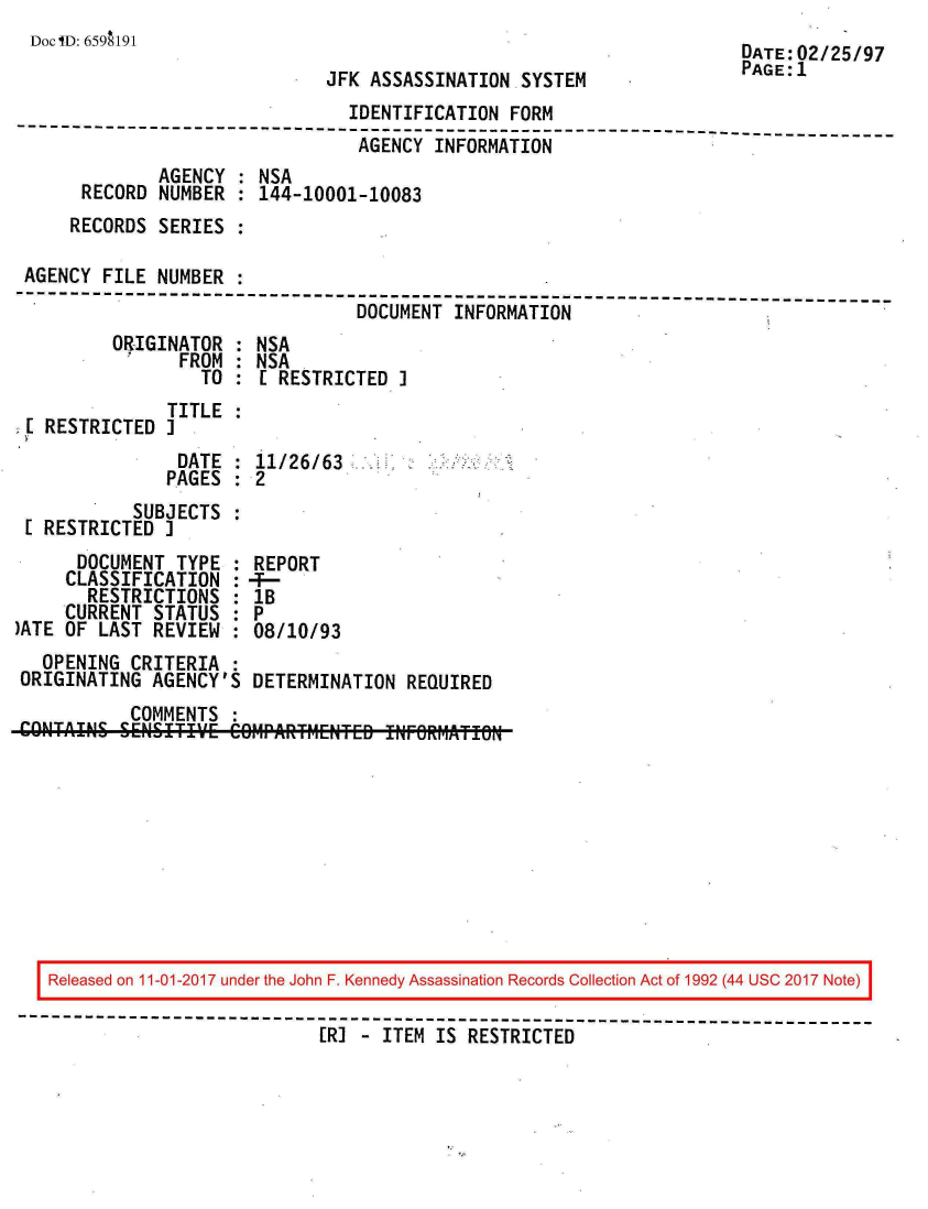 handle is hein.jfk/jfkarch20361 and id is 1 raw text is: 
DocilD: 659AI91


JFK ASSASSINATION  SYSTEM


DATE:02/25/97
PAGE:1


                                IDENTIFICATION  FORM
--------------------------------------------------------------------------
                                 AGENCY INFORMATION
              AGENCY  : NSA
      RECORD  NUMBER : 144-10001-10083
      RECORDS SERIES :

 AGENCY FILE  NUMBER :
--------------------------------------------------------------------------
                                 DOCUMENT INFORMATION
         ORIGINATOR  : NSA
                FROM : NSA
                  TO :  E RESTRICTED I
               TITLE
 E RESTRICTED  I
                DATE : 11/26/63
                PAGES  2
           SUBJECTS
 1 RESTRICTED I


      DOCUMENT  TYPE
      CLASSIFICATION
      RESTRICTIONS
      CURRENT STATUS
)ATE OF LAST REVIEW


REPORT
:B
8P
:08/10/93


  OPENING  CRITERIA
ORIGINATING  AGENCY'S DETERMINATION  REQUIRED
           COMMENTS


Released on 11-01-2017 under the John F. Kennedy Assassination Records Collection Act of 1992 (44 USC 2017 Note)

                          [R] - ITEM IS RESTRICTED


