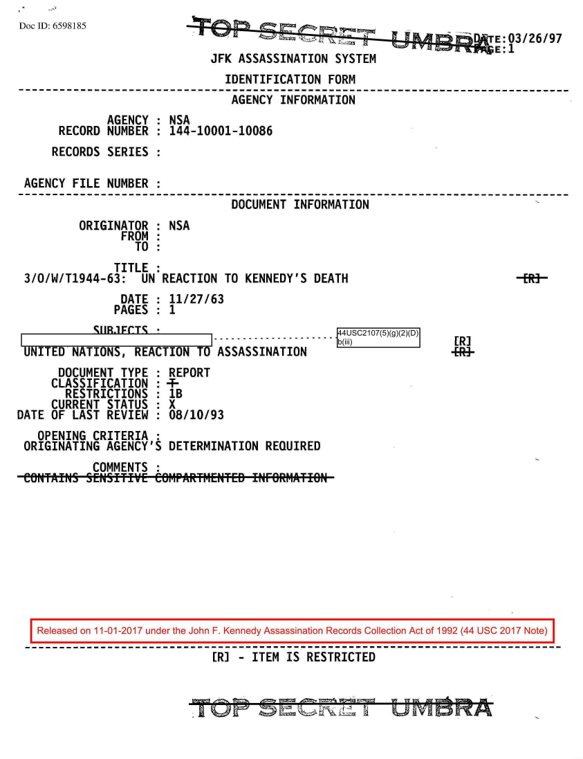 handle is hein.jfk/jfkarch20362 and id is 1 raw text is: 
Doc ID: 6598185


                                            E: 03/26/97
JFK ASSASSINATION  SYSTEM


                               IDENTIFICATION  FORM
                               AGENCY  INFORMATION
             AGENCY : NSA
     RECORD  NUMBER : 144-10001-10086
     RECORDS SERIES :

AGENCY  FILE NUMBER :
                                DOCUMENT INFORMATION
        ORIGINATOR  : NSA
               FROM :
                 TO :
              TITLE :
3/O/W/T1944-63:   UN REACTION  TO KENNEDY'S  DEATH                          -R-
               DATE : 11/27/63
               PAGES : 1


'5I1FCTS


UNI1TU  NAlIUNS,  REAllUN    U AbbAbblNAIlUN
      DOCUMENT  TYPE   REPORT
      CLASSIFICATION : 4-
      RESTRICTIONS     1B
      CURRENT STATUS   X
DATE OF LAST  REVIEW   08/10/93
   OPENING  CRITERIA
 ORIGINATING  AGENCY'S DETERMINATION  REQUIRED
            COMMENTS :
 CONTAINS  SENSITIVE eOr1PARfMEr~TED ENFORM1TIO


ER]
+R+*


Released on 11-01-2017 under the John F. Kennedy Assassination Records Collection Act of 1992 (44 USC 2017 Note)

                           [RI - ITEM IS RESTRICTED


            ........ 14
                   b
. . . . . . . . . . (,ii)
                    USC2107(5)(g)(2)(D)


U  fivi C3 MIA


4= 18 4'-'- 4= V, L;ii
r-Q) =   RNi    a


