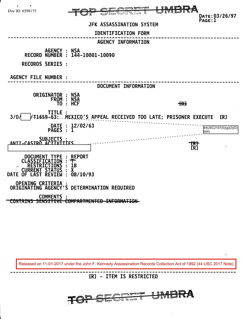 handle is hein.jfk/jfkarch20364 and id is 1 raw text is: 
Doc ID: 6598175                                                     DATE 03/26/97
                                           777  K-1DATE: 03/26/97
                                                                   PAGE:1
                             JFK ASSASSINATION SYSTEM
                               IDENTIFICATION FORM
                               AGENCY  INFORMATION
             AGENCY  : NSA
      RECORD NUMBER  : 144-10001-10090
      RECORDS SERIES :

 AGENCY FILE NUMBER  :
                                DOCUMENT INFORMATION
         ORIGINATOR  : NSA
               FROM  : NSA
                 TO  : HCF                                  i%
              TITLE  :
 3/OV   I'T-165-9-63: -.MEXICQ'S APPEAL RECEIVED TOO LATE; PRISONER EXECUTE [R]
                          ------------------------------------------------
               DATE  : 12/02/63                                      4USC2107(5)(g
               PAGES : 1                                             b@
           SUBJECTS  :
 ANTT-rATRA  ArTTVTTTr.-
                                                                [R]
      DOCUMENT TYPE  : REPORT
      CLASSIFICATION :-r
      RESTRICTIONS   : lB
      CURRENT STATUS : X
DATE OF LAST REVIEW  : 08/10/93
   OPENING CRITERIA  :
 ORIGINATING AGENCY'S DETERMINATION  REQUIRED
           COMMENTS  :
 CONTAINS SENSITIVE COMP1ARTflENTED IIFORMATIgN









    Released on 11-01-2017 under the John F. Kennedy Assassination Records Collection Act of 1992 (44 USC 2017 Note)

                             [R] - ITEM IS RESTRICTED


