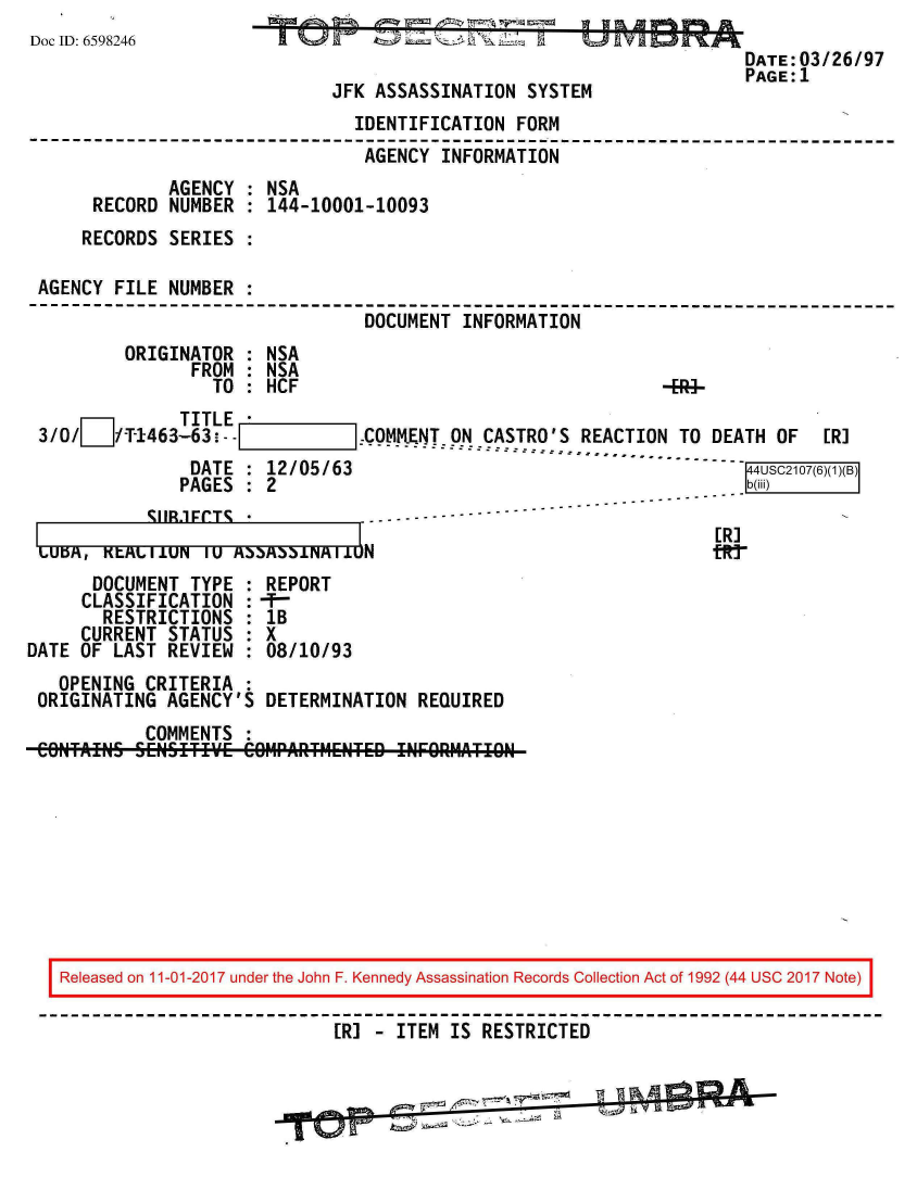 handle is hein.jfk/jfkarch20365 and id is 1 raw text is: 
Doc ID: 6598246
                                                                      DATE:03/26/97
                                                                      PAGE:1
                              JFK ASSASSINATION  SYSTEM
                                IDENTIFICATION  FORM
                                AGENCY  INFORMATION
              AGENCY : NSA
      RECORD  NUMBER : 144-10001-10093
      RECORDS SERIES :

 AGENCY FILE  NUMBER :
                                 DOCUMENT INFORMATION
         ORIGINATOR  : NSA
                FROM : NSA
                  TO : HCF                                    -Bi-
     m         TITLE
 3/     /T-1463 63!.        COMM.ENT ON CASTRO'S REACTION TO DEATH OF  [R]
                DATE : 12/05/63                                        4USC2107(6)(1)(B)
                PAGES : 2                                             b(iii)


       SUBJE1CTS--
LU~,KLALiUN' 1U A3.3N   MIi±u 0N


ER]


      DOCUMENT  TYPE : REPORT
      CLASSIFICATION :-f-
      RESTRICTIONS   : lB
      CURRENT STATUS : X
DATE OF LAST  REVIEW : 08/10/93
   OPENING  CRITERIA :
 ORIGINATING  AGENCY'S DETERMINATION  REQUIRED
            COMMENTS :










   Released on 11-01-2017 under the John F. Kennedy Assassination Records Collection Act of 1992 (44 USC 2017 Note)

                              ER] - ITEM IS RESTRICTED


