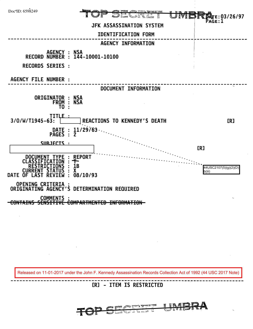 handle is hein.jfk/jfkarch20367 and id is 1 raw text is: 
Doc'ID: 6598249


U kyl M     E: 03/26/97


                             JFK  ASSASSINATION  SYSTEM
                               IDENTIFICATION   FORM
                               AGENCY   INFORMATION
             AGENCY  : NSA
     RECORD  NUMBER  : 144-10001-10100
     RECORDS SERIES  :

AGENCY  FILE NUMBER  :
                                DOCUMENT  INFORMATION


ORIGINATOR
       FROM
         TO


: NSA
: NSA


              TIT    E
3/O/W/T1945-63:           R


EACTIONS  TO KENNEDY'S DEATH


DATE   : 11/29/63--.
PAGES  : 2
.1FCTS *                       -.


SI IR


      DOCUMENT  TYPE
      CLASSIFICATION
        RESTRICTIONS
     CURRENT  STATUS
DATE OF  LAST REVIEW


REPORT
1B
x
08/10/9'


                                  [R]

-- - - - - - - . - .
                                    ' 4USC2107(5)(g()D
                                    b(i@i


  OPENING  CRITERIA  :
ORIGINATING  AGENCY'S  DETERMINATION  REQUIRED
           COMMENTS  :


Released on 11-01-2017 under the John F. Kennedy Assassination Records Collection Act of 1992 (44 USC 2017 Note)
                           ER] - ITEM IS  RESTRICTED


ER]



