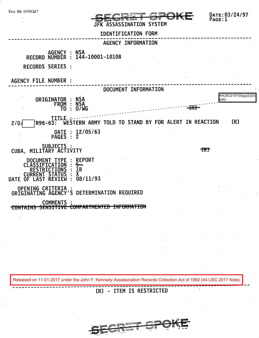 handle is hein.jfk/jfkarch20371 and id is 1 raw text is: 
Doc ID: 6598237                               =
                                                                      PAGE: 1
                              JFK ASSASSINATION  SYSTEM
                                IDENTIFICATION  FORM
--------------------------------------------------------------------------
                                 AGENCY  INFORMATION
              AGENCY  : NSA
      RECORD  NUMBER  : 144-10001-10108
      RECORDS SERIES  :

 AGENCY FILE  NUMBER  :
                                 DOCUMENT  INFORMATION
                                                                          44USC2107(5)(g)(2)(D)
         ORIGINATOR   : NSA                                               b(iii)
                FROM  : NSA                                             -
                  TO  : 0/WG                    .------
               TITLE
 2/O  ___R96-63:-  WESTERN  ARMY TOLD TO  STAND BY FOR ALERT  IN REACTION  [R]
                DATE  : 12/05/63
                PAGES : 2
            SUBJECTS  :
 CUBA, MILITARY  ACTIVITY
      DOCUMENT  TYPE  : REPORT
      CLASSIFICATION  : --
      RESTRICTIONS : IB
      CURRENT STATUS  : X
DATE OF  LAST REVIEW  : 08/11/93
   OPENING  CRITERIA  :
 ORIGINATING  AGENCY'S  DETERMINATION  REQUIRED
            COMMENTS
 CONTAINo  SENSITvE   CerWARt~ier~eD !NFORM~ATION










 Released on 11-01-2017 under the John F. Kennedy Assassination Records Collection Act of 1992 (44 USC 2017 Note)
 ------------------------------------------------------------
                               [R]   ITEM IS RESTRICTED


