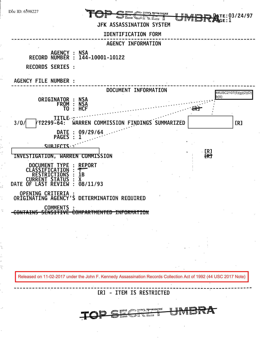 handle is hein.jfk/jfkarch20377 and id is 1 raw text is: 
M~c ID: 6 98227


                                          TE: 03/24/97
JFK ASSASSINATION  SYSTEM


                               IDENTIFICATION  FORM
                               AGENCY   INFORMATION
             AGENCY  : NSA
     RECORD  NUMBER  : 144-10001-10122
     RECORDS SERIES  :

AGENCY  FILE NUMBER  :
                                DOCUMENT  INFORMATION                   IQr-1n7 r


ORIGINATOR    NSA
       FROlM :NSA


                 TO  : HCF-.-- ----
              TITLE-
3/0/   72299-64:    WARREN  COMMISSION  FIRDINGS SUMMARIZED
               DATE   09/29/64   - *
               PAGES:1      -
           vCIIR1rrT* -


INVESITiATION,  WARREN  LUMMISSION


           [R]



[R]
FRT


      DOCUMENT  TYPE  : REPORT
      CLASSIFICATION  : -r
      RESTRICTIONS : 1B
      CURRENT STATUS  : X
DATE OF LAST  REVIEW  : 08/11/93
   OPENING  CRITERIA  :
 ORIGINATING  AGENCY'S  DETERMINATION REQUIRED
            COMMENTS  :
 CONTAINS  SENSITIE  COM1PARfrIEWTED fNF6RiIAtf0NI


Released on 11-02-2017 under the John F. Kennedy Assassination Records Collection Act of 1992 (44 USC 2017 Note)

                            [R] - ITEM IS RESTRICTED


