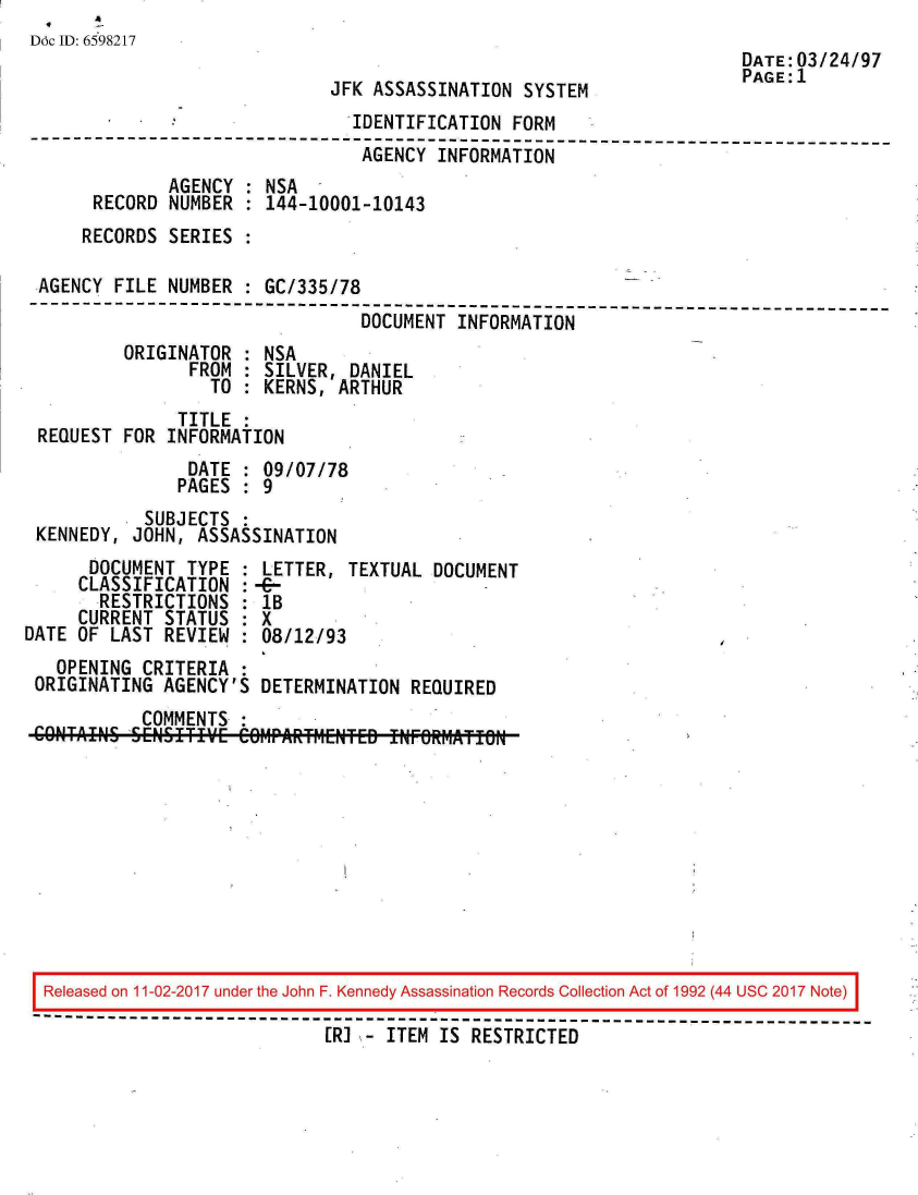 handle is hein.jfk/jfkarch20383 and id is 1 raw text is: 
Ddc ID: 6598217
                                                                       DATE:03/24/97
                                                                       PAGE: 1
                              JFK ASSASSINATION  SYSTEM
                                IDENTIFICATION  FORM
 --------------------------------------------------------------------------
                                 AGENCY  INFORMATION
              AGENCY  : NSA
       RECORD NUMBER  : 144-10001-10143
       RECORDS SERIES :

 AGENCY  FILE NUMBER  : GC/335/78
 --------------------------------------------------------------------------
                                 DOCUMENT  INFORMATION
          ORIGINATOR  : NSA
                FROM  : SILVER, DANIEL
                  TO  : KERNS, ARTHUR
               TITLE  :
 REQUEST  FOR INFORMATION
                DATE  : 09/07/78
                PAGES : 9
            SUBJECTS  :
 KENNEDY,  JOHN, ASSASSINATION
      DOCUMENT  TYPE : LETTER,  TEXTUAL DOCUMENT
      CLASSIFICATION : --
      RESTRICTIONS   : 1B
      CURRENT STATUS : X
DATE OF LAST  REVIEW : 08/12/93
   OPENING  CRITERIA :
 ORIGINATING  AGENCY'S DETERMINATION  REQUIRED
            COMMENTS











  Released on 11-02-2017 under the John F. Kennedy Assassination Records Collection Act of 1992 (44 USC 2017 Note)
  ------------------------------------------------------------------------------
                              [RI - ITEM IS RESTRICTED


