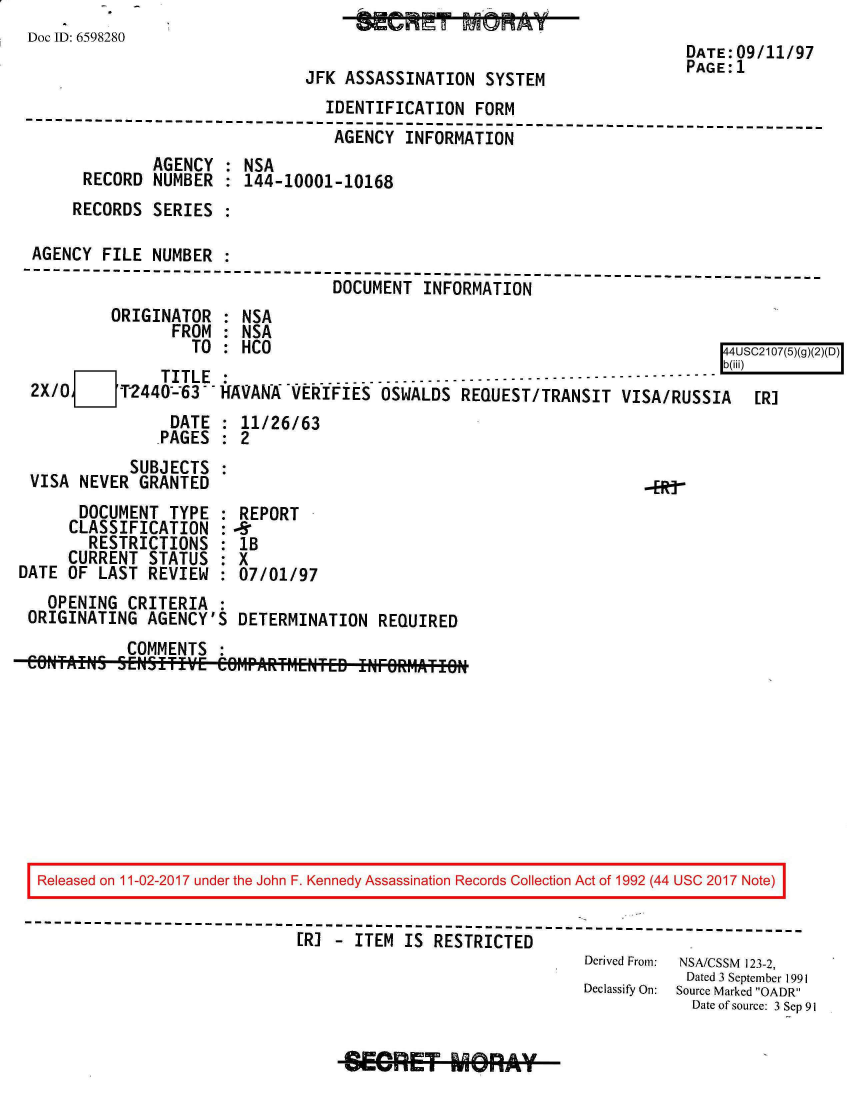 handle is hein.jfk/jfkarch20387 and id is 1 raw text is: 
Doc ID: 6598280
                                                                         DATE:09/11/97
                                                                         PAGE'1
                               JFK  ASSASSINATION  SYSTEM
                                 IDENTIFICATION   FORM
 --------------------------------------------------------------------------
                                  AGENCY  INFORMATION
               AGENCY  : NSA
       RECORD  NUMBER  : 144-10001-10168
       RECORDS SERIES

 AGENCY  FILE  NUMBER
 -----------------------------------------------------------------
                                  DOCUMENT  INFORMATION
          ORIGINATOR  : NSA
                 FROM : NSA
                   TO : HCO                                                  44USC2107(5)(g)(2)(D)
      O        TITLE  :          .  .    .    .--------------------------------
 2X/0      T2440-63--HAVANA   VERIFIES  OSWALDS REQUEST/TRANSIT   VISA/RUSSIA   [R]
                 DATE : 11/26/63
               .PAGES : 2
            SUBJECTS  :
 VISA  NEVER GRANTED                                                 ERg
       DOCUMENT TYPE  : REPORT
     CLASSIFICATION   :-6
        RESTRICTIONS  : IB
     CURRENT  STATUS  : X
DATE OF  LAST REVIEW  : 07/01/97
   OPENING  CRITERIA  :
 ORIGINATING  AGENCY'S  DETERMINATION  REQUIRED
            COMMENTS  :
 CONTAIkLS. SNSTIE   Ce6MPARfMENTED INFO~RMATIO










 Released on 11-02-2017 under the John F. Kennedy Assassination Records Collection Act of 1992 (44 USC 2017 Note)

 ---------------------------------------------------------------
                              [R]  - ITEM IS RESTRICTED
                                                              Derived From:  NSA/CSSM  123-2,
                                                                         Dated 3 September 1991
                                                              Declassify On:  Source Marked OADR
                                                                         Date of source: 3 Sep 91


SEGRET MRY-


