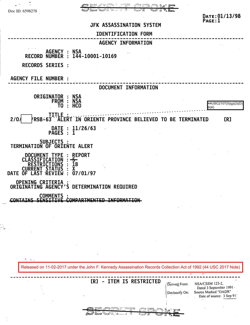 handle is hein.jfk/jfkarch20388 and id is 1 raw text is: 
Doc ID: 6598278                    d                  #
                                                                        DATE:01/13/98
                                                                        PAGE:1
                              JFK  ASSASSINATION  SYSTEM
                                 IDENTIFICATION  FORM
                                 AGENCY  INFORMATION
              AGENCY  : NSA
       RECORD NUMBER  : 144-10001-10169
     RECORDS  SERIES  :

 AGENCY  FILE NUMBER  :
                                  DOCUMENT  INFORMATION
          ORIGINATOR  : NSA
                FROM  : NSA                                               4
                  TO  : HCO                                                 S2    gDi)
               TITLE  :.. .. ..---------------
 2/0__RS8-63 -ALERT IN ORIENTE PROVINCE BELIEVED TO BE TERMINATED      [R]
                DATE  : 11/26/63
                PAGES : 1
            SUBJECTS  :
 TERMINATION  OF ORIENTE  ALERT
      DOCUMENT  TYPE  : REPORT
      CLASSIFICATION  :-S-
        RESTRICTIONS  : lB
     CURRENT  STATUS  : X
DATE OF  LAST REVIEW  : 07/01/97
   OPENING  CRITERIA  :
 ORIGINATING  AGENCY'S  DETERMINATION  REQUIRED
            COMMENTS  :
 CONTAINS  SENSITIV'E COMPARTMENTED  INFORMATION










     Released on 11-02-2017 under the John F. Kennedy Assassination Records Collection Act of 1992 (44 USC 2017 Note)
                                        ERS -  TEM I RESTRCTED-
                               [R] - ITEM IS  RESTRICTED  ,rived From: NSA/CSSM 123-2,
                                                                      Dated 3 September 1991
                                                           D classify On:  Source Marked OADR
                                                                      Date of source: 3 Sep 91


