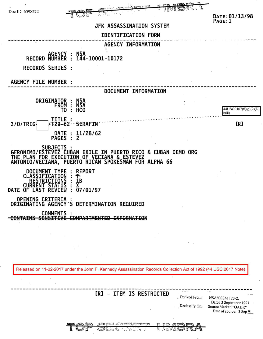 handle is hein.jfk/jfkarch20391 and id is 1 raw text is: 
Doc ID: 6598272
                                                                      DATE: 01/13/98
                                                                      PAGE:1
                              JFK ASSASSINATION  SYSTEM
                                IDENTIFICATION  FORM
                                AGENCY   INFORMATION
              AGENCY  : NSA
      RECORD  NUMBER  : 144-10001-10172
      RECORDS SERIES  :

 AGENCY  FILE NUMBER  :
                                 DOCUMENT  INFORMATION
         ORIGINATOR   : NSA
                FROM  : NSA
                  TO  : HCO                                               4USC2107(5)(g)(2)(D)
                                                                          b(iii)
               TITLE  : -.-ERAF.N ----------------------
 3/0/TRIG    /-T23--62 -R]
                DATE  : 11/28/62
                PAGES : 2
            SUBJECTS :
 GERONIMO/ESTEVEZ  CUBAN  EXILE IN PUERTO  RICO & CUBAN DEMO  ORG
 THE PLAN  FOR EXECUTION  OF VECIANA & ESTEVEZ
 ANTONIO/VECIANA,  PUERTO  RICAN SPOKESMAN  FOR ALPHA 66
      DOCUMENT  TYPE  : REPORT
      CLASSIFICATION :-
      RESTRICTIONS   : IB
      CURRENT STATUS : X
DATE OF LAST  REVIEW : 07/01/97
   .OPENING CRITERIA
 ORIGINATING  AGENCY'S DETERMINATION  REQUIRED
            COMMENTS
 CONTAiNS SEISITIV.E COMPARTM1ENTED INFORM!'TION







   Released on 11-02-2017 under the John F. Kennedy Assassination Records Collection Act of 1992 (44 USC 2017 Note)



                              ER] - ITEM IS  RESTRICTED
                                                           Derived From:  NSA/CSSM  123-2,
                                                                      Dated 3 September 1991
                                                           Declassify On:  Source Marked OADR
                                                                      Date of source: 3 Sep 91

                            Tr76 n-' 4                       T10% A


