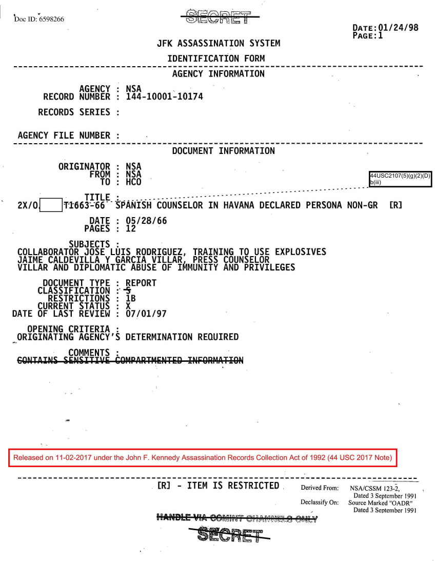 handle is hein.jfk/jfkarch20392 and id is 1 raw text is: 
Doc ID: 6598266                    GAg  g                                    24 9
                                                                    DATE: 01/24/98
                                                                    PAGE:1
                             JFK ASSASSINATION SYSTEM
                               IDENTIFICATION FORM
                               AGENCY  INFORMATION
             AGENCY  : NSA
      RECORD NUMBER  : 144-10001-10174
      RECORDS SERIES :

 AGENCY FILE NUMBER  :
                                DOCUMENT INFORMATION
         ORIGINATOR  : NSA
               FROM  : NSA                                              44USC2107(5)(g)(2)(D)
                  TO : HCO                                              b(ili)
              TITLE         - -----------
 2X/O_]T1-663--66  ---ANISH  COUNSELOR IN HAVANA DECLARED  PERSONA NON-GR  ER]
               DATE  : 05/28/66
               PAGES : 12
           SUBJECTS  :
 COLLABORATOR JOSE  LUIS RODRIGUEZ, TRAINING TO USE  EXPLOSIVES
 JAIME CALDEVILLA  Y GARCIA VILLAR  PRESS COUNSELOR
 VILLAR AND DIPLOMATIC  ABUSE OF IAMUNITY AND PRIVILEGES
      DOCUMENT TYPE  : REPORT
      CLASSIFICATION :-
      RESTRICTIONS   : lB
      CURRENT STATUS : X
DATE OF LAST REVIEW  : 07/01/97
   OPENING CRITERIA  :
 ORIGINATING AGENCY'S  DETERMINATION REQUIRED
           COMMENTS
   C~NTAISLS111T19' COMPARTMENTED  INFORMATIO








Released on 11-02-2017 under the John F. Kennedy Assassination Records Collection Act of 1992 (44 USC 2017 Note)


                             ERJ - ITEM IS RESTRICTED     Derived From: NSA/CSSM 123-2,
                                                                    Dated 3 September 1991
                                                          Declassify On:  Source Marked OADR
                                                                    Dated 3 September 1991


