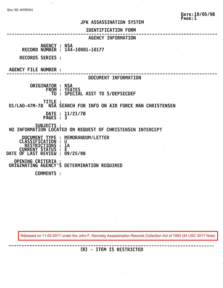 handle is hein.jfk/jfkarch20393 and id is 1 raw text is: 
Doc ID: 6598264
                                                                      DATE:10/05/98
                                                                      PAGE:1
                              JFK ASSASSINATION  SYSTEM
                                IDENTIFICATION  FORM
                                AGENCY  INFORMATION
              AGENCY : NSA
      RECORD  NUMBER : 144-10001-10177
      RECORDS SERIES :

 AGENCY FILE  NUMBER :
                                 DOCUMENT INFORMATION
         ORIGINATOR  : NSA
                FROM : YEATES
                  TO : SPECIAL  ASST TO S/DEPSECDEF
               TITLE :
 D1/LAO-47M-78   NSA SEARCH  FOR INFO ON AIR FORCE  MAN CHRISTENSEN
                DATE : 11/21/78
                PAGES : 3
            SUBJECTS :
 NO INFORMATION  LOCATED ON REQUEST  OF CHRISTENSEN  INTERCEPT
      DOCUMENT  TYPE : MEMORANDUM/LETTER
      CLASSIFICATION : U
      RESTRICTIONS   : 1A
      CURRENT STATUS : X
DATE OF LAST  REVIEW : 09/25/98
   OPENING CRITERIA  :
 ORIGINATING  AGENCY'S DETERMINATION  REQUIRED
           COMMENTS  :


Released on 11-02-2017 under the John F. Kennedy Assassination Records Collection Act of 1992 (44 USC 2017 Note)

                        [R] - ITEM IS RESTRICTED



