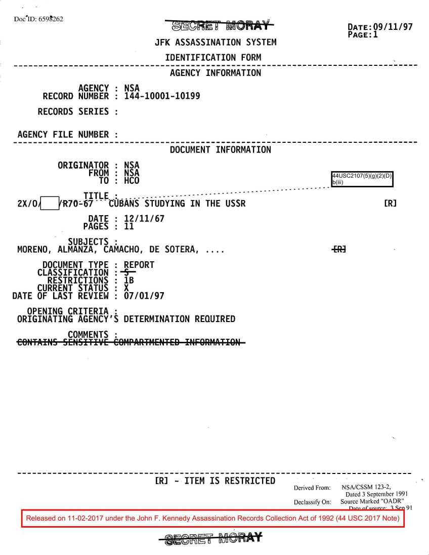 handle is hein.jfk/jfkarch20396 and id is 1 raw text is: 
DocID: 6599262
                                           ~ ff~RA~UdDATE:09/11/97
                                                                      PAGE:1
                              JFK ASSASSINATION  SYSTEM
                                IDENTIFICATION  FORM
                                AGENCY   INFORMATION
              AGENCY  : NSA
      RECORD  NUMBER  : 144-10001-10199
      RECORDS SERIES  :

 AGENCY  FILE NUMBER  :
                                 DOCUMENT  INFORMATION
         ORIGINATOR   : NSA
                FROM  : NSA                                         4USC2107(5)(g)(2)(D)
                  TO  : HCO                                        b(@
               TITLE 6    -----  - ---
 2X/0   ZR70-67   --IBANS   STUDYING IN THE  USSR                             [R]
                DATE  : 12/11/67
                PAGES : 11
            SUBJECTS
 MORENO, ALMANZA,  CAMACHO,  DE SOTERA,...
      DOCUMENT  TYPE : REPORT
      CLASSIFICATION :-5-
      RESTRICTIONS   : IB
      CURRENT STATUS : X
DATE OF LAST  REVIEW : 07/01/97
   OPENING  CRITERIA :
 ORIGINATING  AGENCY'S DETERMINATION  REQUIRED
            COMMENTS :
 CONTAINS  SEN~SITIVE CO91PARTt1ENTED INFORMATION












                              [R] - ITEM IS  RESTRICTED
                                                           Derived From:  NSA/CSSM  123-2,
                                                                      Dated 3 September 1991
                                                           Declassify On:  Source Marked OADR
   Released on 11-02-2017 under the John F. Kennedy Assassination Records Collection Act of 1992 (44 USC 2017 Note)



