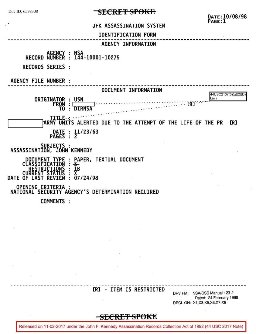 handle is hein.jfk/jfkarch20402 and id is 1 raw text is: 
Doc ID: 6598308               SECpT SPOKE
                                                                  DATE: 10/08/98
                                                                  PAGE: 1
                            JFK ASSASSINATION SYSTEM
                              IDENTIFICATION FORM
                              AGENCY  INFORMATION
             AGENCY : NSA
      RECORD NUMBER : 144-10001-10275
      RECORDS SERIES :

 AGENCY FILE NUMBER :
                               DOCUMENT INFORMATION
                                                                    44USC2107(5)(g)()D
         ORIGINATOR : USN                                      .   b(iii)
               FROM :              --      -         ...-
                 TO :DIRNSA
              TITLE----
      IIIIJARMY  UNITS ALERTED DUE TO THE ATTEMPT OF THE LIFE OF THE  PR  [R]
               DATE : 11/23/63
               PAGES : 2
           SUBJECTS :
 ASSASSINATION, JOHN KENNEDY
      DOCUMENT TYPE : PAPER, TEXTUAL DOCUMENT
      CLASSIFICATION : -S-
      RESTRICTIONS  : IB
      CURRENT STATUS : X
DATE OF LAST REVIEW : 07/24/98
   OPENING CRITERIA :
 NATIONAL SECURITY AGENCY'S DETERMINATION REQUIRED
           COMMENTS













                            [RI - ITEM IS RESTRICTED
                                                       DRV FM: NSA/CSS Manual 123-2
                                                              Dated: 24 February 1998
                                                       DECL ON: X1,X3,X5,X6,X7,X8

                             RseCRET SPoAU
    Released on 11 -02-2017 under the John F. Kennedy Assassination Records Collection Act of 1992 (44 usc 2017 Note)


