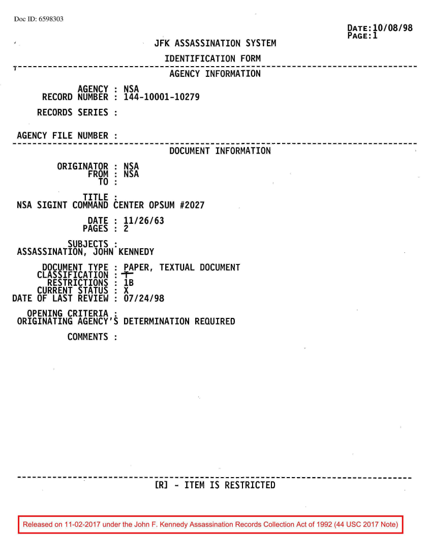 handle is hein.jfk/jfkarch20404 and id is 1 raw text is: 
Doc ID: 6598303


JFK ASSASSINATION  SYSTEM


                               IDENTIFICATION  FORM
                               AGENCY  INFORMATION
             AGENCY : NSA
     RECORD  NUMBER : 144-10001-10279
     RECORDS SERIES :

AGENCY FILE  NUMBER :
                                DOCUMENT  INFORMATION
        ORIGINATOR  : NSA
               FROM : NSA
                 TO :
              TITLE
NSA SIGINT  COMMAND CENTER  OPSUM #2027
               DATE : 11/26/63
               PAGES : 2
           SUBJECTS :
ASSASSINATION,  JOHN KENNEDY


      DOCUMENT  TYPE :
      CLASSIFICATION :
      RESTRICTIONS   :
      CURRENT STATUS :
DATE OF LAST  REVIEW :
   OPENING  CRITERIA :
 ORIGINATING  AGENCY'S


PAPER, TEXTUAL  DOCUMENT
lB
X
07/24/98

DETERMINATION  REQUIRED


COMMENTS













                  [R] - ITEM  IS RESTRICTED


Released on 11-02-2017 under the John F. Kennedy Assassination Records Collection Act of 1992 (44 USC 2017 Note)


DATE:10/08/98
PAGE:1


