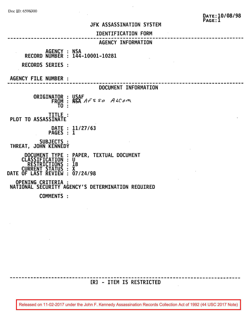 handle is hein.jfk/jfkarch20406 and id is 1 raw text is: 
Doc ID: 659&300


JFK ASSASSINATION  SYSTEM


DATE:10/08/98
PAGE:1


                               IDENTIFICATION FORM
                               AGENCY  INFORMATION
             AGENCY : NSA
     RECORD  NUMBER : 144-10001-10281
     RECORDS SERIES :

AGENCY FILE  NUMBER :
                                DOCUMENT INFORMATION


ORIGINATOR  :
      FROM  :
        TO  :


USAF
FJ  h ,sSo q   4LC ei


              TITLE :
PLOT TO ASSASSINATE
               DATE : 11/27/63
               PAGES : 1
          SUBJECTS  :
THREAT, JOHN  KENNEDY


      DOCUMENT  TYPE :
      CLASSIFICATION :
      RESTRICTIONS   :
      CURRENT STATUS :
DATE OF LAST  REVIEW :


PAPER, TEXTUAL  DOCUMENT
U
1B
X
07/24/98


  OPENING CRITERIA  :
NATIONAL SECURITY  AGENCY'S DETERMINATION  REQUIRED
          COMMENTS













                             [R] - ITEM IS RESTRICTED


Released on 11-02-2017 under the John F. Kennedy Assassination Records Collection Act of 1992 (44 USC 2017 Note)


