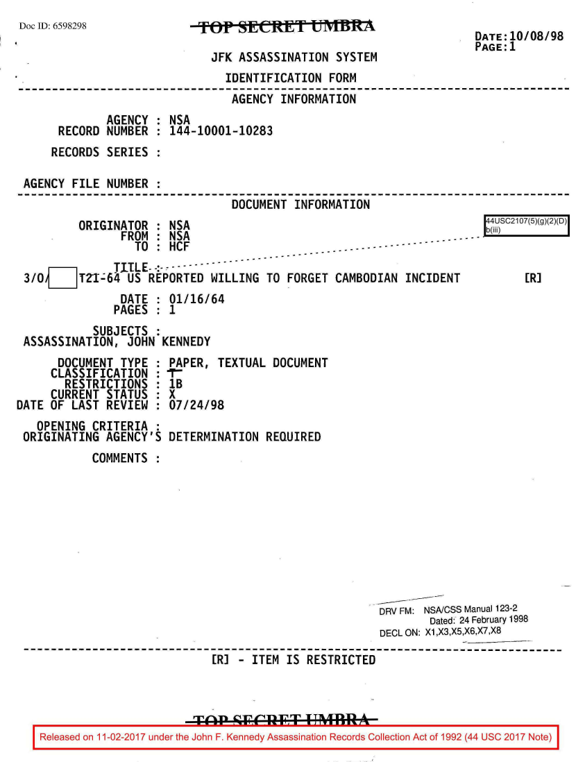 handle is hein.jfk/jfkarch20407 and id is 1 raw text is: 
Doc ID: 6598298


FTOP  SEAETIOT   UMBM

  JFK ASSASSINATION  SYSTEM


DATE:10/08/98
PAGE:1


                               IDENTIFICATION FORM
                               AGENCY  INFORMATION
             AGENCY : NSA
     RECORD  NUMBER : 144-10001-10283
     RECORDS SERIES :

AGENCY FILE  NUMBER :
                                DOCUMENT INFORMATION


        ORIGINATOR  : NSA
               FROM : NSA
                 TO : HCF
              TITLE- -:--
3/0 ___ TZI-64  US REPORTED WILLING  TO FORGET
               DATE : 01/16/64
               PAGES : 1
           SUBJECTS :
ASSASSINATION,  JOHN KENNEDY


      DOCUMENT  TYPE :
      CLASSIFICATION :
      RESTRICTIONS   :
      CURRENT STATUS :
DATE OF LAST  REVIEW :
   OPENING  CRITERIA :
 ORIGINATING  AGENCY'S


CAMBODIAN  INCIDENT


PAPER,  TEXTUAL DOCUMENT
IT-
IB
X
07/24/98

DETERMINATION  REQUIRED


        COMMENTS









                                                   DRV FM: NSA/CSS Manual 123-2
                                                           Dated: 24 February 1998
                                                    DECL ON: X1,X3,X5,X6,X7,X8

                          ER] - ITEM IS RESTRICTED




Released on 11-02-2017 under the John F. Kennedy Assassination Records Collection Act of 1992 (44 USC 2017 Note)


r   [JSC2107(5)(g)


    [R]


