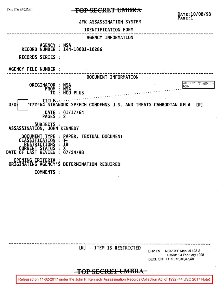 handle is hein.jfk/jfkarch20410 and id is 1 raw text is: 
Doc ID: 6598364


TKOP  SECRET UMB

  JFK ASSASSINATION SYSTEM


DATE:10/08/98
PAGE:1


                              IDENTIFICATION  FORM
                              AGENCY   INFORMATION
            AGENCY  : NSA
     RECORD  NUMBER : 144-10001-10286
     RECORDS SERIES :

AGENCY FILE  NUMBER :
                               DOCUMENT  INFORMATION
        ORIGINATOR  : NSA                                               C217(5(g)(2)(D)
               FROM : NSA                                  ----  ----
                 TO : HCO PLUS
  m O[ TITLE, * --------
        3 72-64 SIHANOUK SPEECH CONDEMNS  U.S. AND TREATS CAMBODIAN  RELA  [R]
               DATE : 01/17/64
               PAGES : 2


          SUBJECTS  :
ASSASSINATION,  JOHN KENNEDY


      DOCUMENT  TYPE :
      CLASSIFICATION :
      RESTRICTIONS   :
      CURRENT STATUS :
DATE OF LAST REVIEW  :
   OPENING CRITERIA  :
 ORIGINATING AGENCY'S


PAPER, TEXTUAL  DOCUMENT
T-
lB
X
07/24/98

DETERMINATION  REQUIRED


          COMMENTS












------------------------------------------------------------------------
                            [RJ - ITEM  IS RESTRICTED
                                                        DRV FM: NSA/CSS Manual 123-2
                                                                Dated: 24 February 1998
                                                        DECL ON: X1,X3,X5,X6,X7,X8

                           TOP  Fee        t UMBRA
    Released on 11-02-2017 under the John F. Kennedy Assassination Records Collection Act of 1992 (44 usc 2017 Note)


