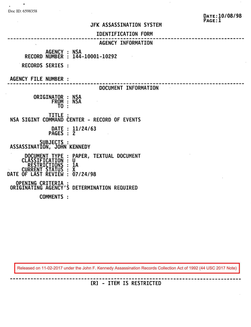 handle is hein.jfk/jfkarch20413 and id is 1 raw text is: 
Doc ID: 6598358
                                                                      DATE:10/08/98
                                                                      PAGE:1
                              JFK ASSASSINATION  SYSTEM
                                IDENTIFICATION  FORM
                                AGENCY  INFORMATION
              AGENCY : NSA
      RECORD  NUMBER : 144-10001-10292
      RECORDS SERIES :

 AGENCY FILE  NUMBER :
                                 DOCUMENT INFORMATION
         ORIGINATOR  : NSA
                FROM : NSA
                  TO :
               TITLE :
 NSA SIGINT  COMMAND CENTER  - RECORD OF EVENTS
                DATE : 11/24/63
                PAGES : 2
            SUBJECTS :
 ASSASSINATION,  JOHN KENNEDY
      DOCUMENT  TYPE : PAPER,  TEXTUAL DOCUMENT
      CLASSIFICATION : U
      RESTRICTIONS   : 1A
      CURRENT STATUS : X
DATE OF LAST  REVIEW : 07/24/98
   OPENING  CRITERIA :
 ORIGINATING  AGENCY'S DETERMINATION  REQUIRED
            COMMENTS :










    Released on 11-02-2017 under the John F. Kennedy Assassination Records Collection Act of 1992 (44 USC 2017 Note)

                              [R] - ITEM IS RESTRICTED


