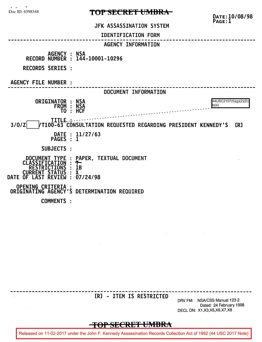 handle is hein.jfk/jfkarch20417 and id is 1 raw text is: 
Doc ID: 6598348


TOP   SEETI BSRE

  JFK ASSASSINATION  SYSTEM


DATE:10/08/98
PAGE:1


                               IDENTIFICATION  FORM
                               AGENCY  INFORMATION
             AGENCY : NSA
     RECORD  NUMBER : 144-10001-10296
     RECORDS SERIES :

AGENCY FILE  NUMBER :
                                DOCUMENT  INFORMATION
        ORIGINATOR  : NSA                                             4USC2107(5)(g)(2)(D)
               FROM : NSA                                            b(B)
                 TO : HCF                 -  - -.-------
              TITLE.-         -----
3/0/ZZ___tT100-63  CONSULTATION  REQUESTED  REGARDING PRESIDENT  KENNEDY'S   ERJ
               DATE : 11/27/63
               PAGES : 1
           SUBJECTS :


      DOCUMENT  TYPE :
      CLASSIFICATION :
      RESTRICTIONS   :
      CURRENT STATUS :
DATE OF LAST  REVIEW :
   OPENING  CRITERIA :
 ORIGINATING  AGENCY'S


PAPER,  TEXTUAL DOCUMENT
I-
lB
X
07/24/98

DETERMINATION  REQUIRED


        COMMENTS














                          [RJ - ITEM IS RESTRICTED
                                                      DRV FM: NSA/CSS Manual 123-2
                                                              Dated: 24 February 1998
                                                      DECL ON: X1,X3,X5,X6,X7,X8


Released on 11-02-2017 under the John F. Kennedy Assassination Records Collection Act of 1992 (44 USC 2017 Note)


