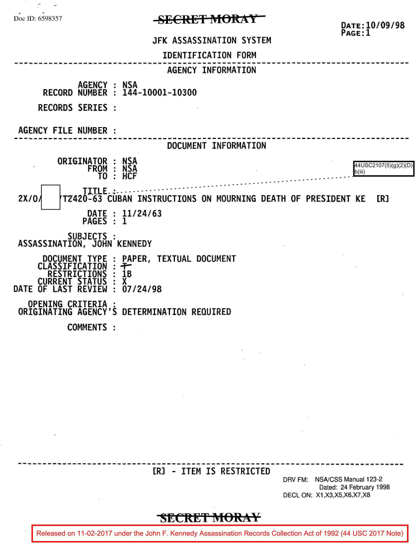 handle is hein.jfk/jfkarch20421 and id is 1 raw text is: 
Doc ID: 6598357


JSEASES    ITIONRSYTEM

JFK ASSASSINATION  SYSTEM


DATE:10/09/98
PAGE:1


                               IDENTIFICATION  FORM
                               AGENCY  INFORMATION
             AGENCY : NSA
     RECORD  NUMBER : 144-10001-10300
     RECORDS SERIES :

AGENCY  FILE NUMBER :
                                DOCUMENT INFORMATION
        ORIGINATOR  : NSA
               FROM : NSA                                                 S(g2D)
                 TO : HCF                                         ....
              TITLE.---------
2X/0      TZ420-63 CUBAN  INSTRUCTIONS ON MOURNING  DEATH OF  PRESIDENT KE   ER]
               DATE : 11/24/63
               PAGES : 1
           SUBJECTS :
ASSASSINATION,  JOHN KENNEDY


      DOCUMENT  TYPE :
      CLASSIFICATION :
      RESTRICTIONS   :
      CURRENT STATUS :
DATE OF LAST  REVIEW :
   OPENING  CRITERIA :
 ORIGINATING  AGENCY'S


PAPER,  TEXTUAL DOCUMENT
-T
lB
X
07/24/98

DETERMINATION  REQUIRED


       COMMENTS













                         ER] - ITEM IS RESTRICTED
                                                     DRV FM: NSA/CSS Manual 123-2
                                                            Dated: 24 February 1998
                                                     DECL ON: X1,X3,X5,X6,X7,X8


Released on 11-02-2017 under the John F. Kennedy Assassination Records Collection Act of 1992 (44 USC 2017 Note)


