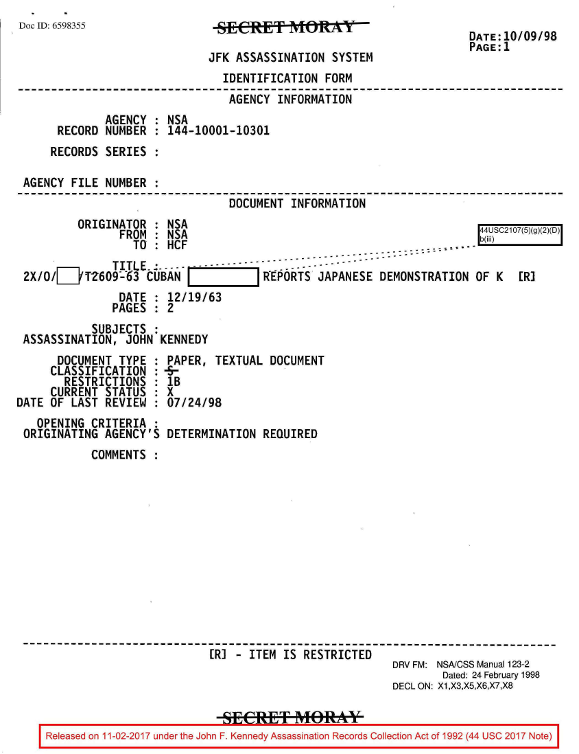handle is hein.jfk/jfkarch20422 and id is 1 raw text is: 
Doc ID: 6598355


JFK ASSASSINATION  SYSTEM


DATE:10/09/98
PAGE:1


      DOCUMENT  TYPE  :
      CLASSIFICATION  :
      RESTRICTIONS :
      CURRENT STATUS  :
DATE OF  LAST REVIEW  :
   OPENING  CRITERIA  :
 ORIGINATING  AGENCY'S


PAPER,  TEXTUAL DOCUMENT
lB
X
07/24/98

DETERMINATION  REQUIRED


           COMMENTS












------------------------------------------------------------------------
                             ER] - ITEM  IS RESTRICTED
                                                          DRV FM: NSA/CSS Manual 123-2
                                                                  Dated: 24 February 1998
                                                          DECL ON: X1,X3,X5,X6,X7,X8


    Released on 11-02-2017 under the John F. Kennedy Assassination Records Collection Act of 1992 (44 USC 2017 Note)


                               IDENTIFICATION  FORM
                               AGENCY   INFORMATION
             AGENCY  : NSA
     RECORD  NUMBER  : 144-10001-10301
     RECORDS SERIES  :

AGENCY  FILE NUMBER  :
                                DOCUMENT  INFORMATION
         ORIGINATOR  : NSA                                              4
               FROM  : NSA                                              4S1(g2D
                 TO  : HCF                                       .....
                                               ----------------------------------
              TITLE - -----  ---------  - ----
2X/O/[__T2609-63   CUBAN REPORTS JAPANESE DEMONSTRATION OF K ER]
               DATE  : 12/19/63
               PAGES : 2
           SUBJECTS  :
ASSASSINATION,  JOHN KENNEDY


