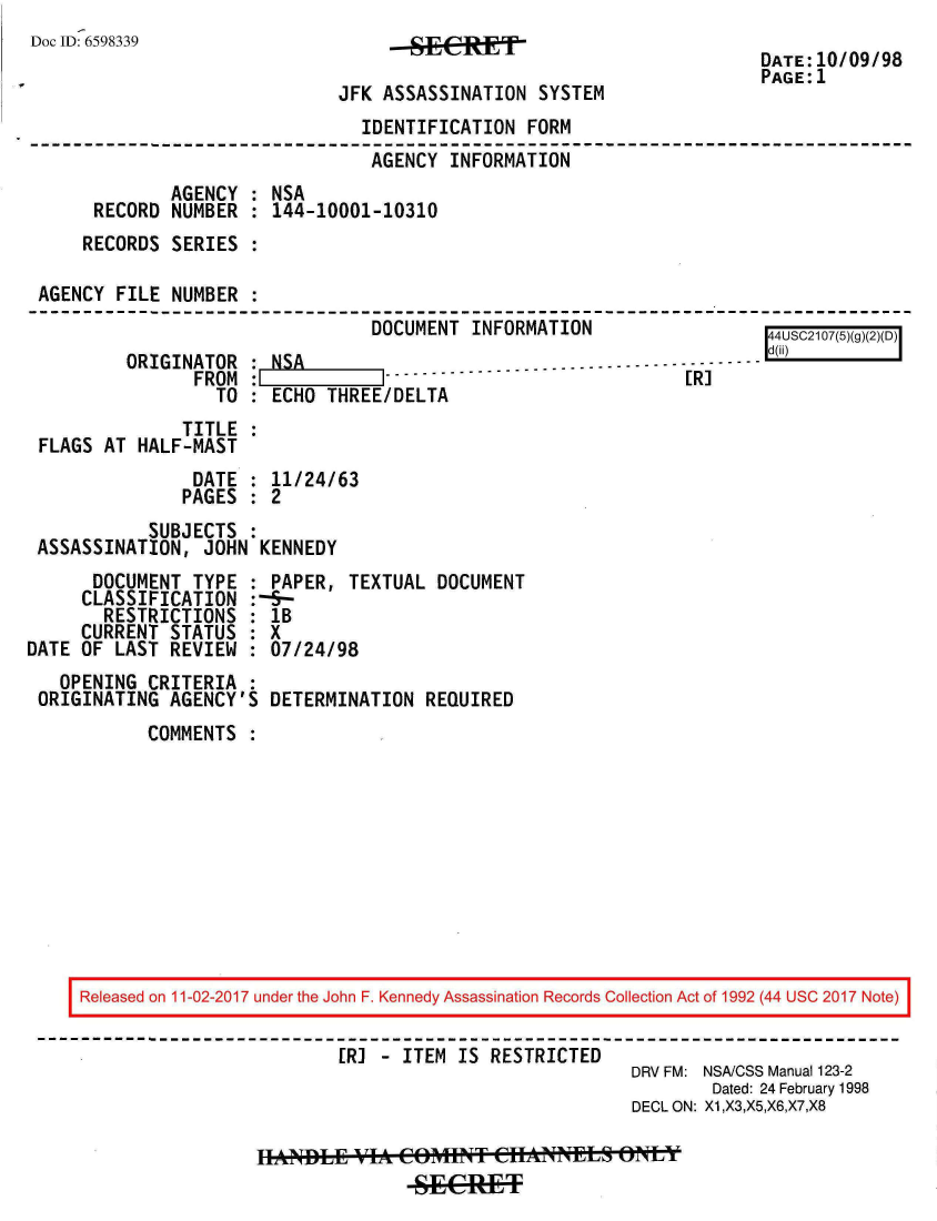 handle is hein.jfk/jfkarch20431 and id is 1 raw text is: 
Doc ID: 6598339


--S1Et


JFK ASSASSINATION  SYSTEM


DATE:10/09/98
PAGE:1


                              IDENTIFICATION  FORM
                              AGENCY  INFORMATION
            AGENCY  : NSA
     RECORD  NUMBER : 144-10001-10310
     RECORDS SERIES :

AGENCY FILE  NUMBER :
                               DOCUMENT  INFORMATION                 4O1(5
        ORIGINATOR  :NSA                     ..-..-------
               FROM :- |
                 TO   ECHO THREE/DELTA
              TITLE
FLAGS AT HALF-MAST
               DATE : 11/24/63
               PAGES : 2
          SUBJECTS
ASSASSINATION,  JOHN KENNEDY


      DOCUMENT TYPE  :
      CLASSIFICATION :
      RESTRICTIONS   :
      CURRENT STATUS :
DATE OF LAST REVIEW  :
   OPENING CRITERIA  :
 ORIGINATING AGENCY'S


PAPER,  TEXTUAL  DOCUMENT
-S-
lB
X
07/24/98

DETERMINATION  REQUIRED


COMMENTS  :


Released on 11-02-2017 under the John F. Kennedy Assassination Records Collection Act of 1992 (44 USC 2017 Note)

                        [R] - ITEM IS RESTRICTED
                                                   DRV FM: NSA/CSS Manual 123-2
                                                           Dated: 24 February 1998
                                                   DECL ON: X1,X3,X5,X6,X7,X8


hANDLEif VIA.1014t COITCANLoNLY


