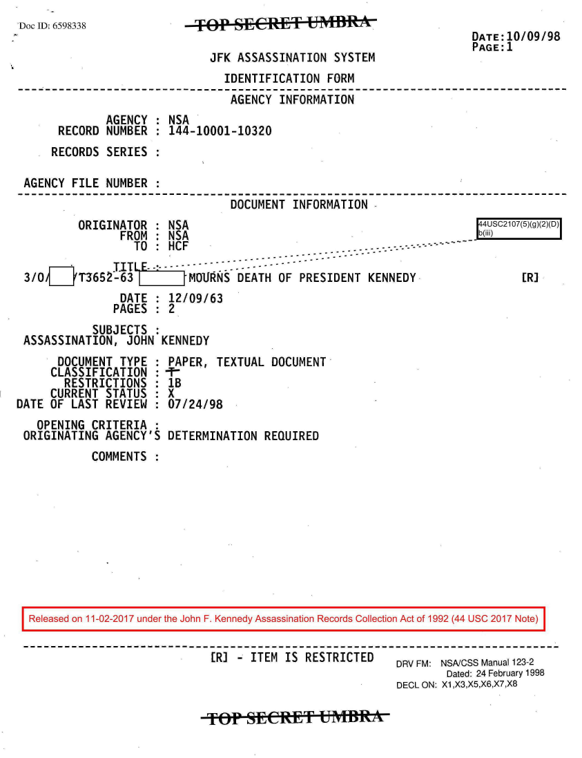 handle is hein.jfk/jfkarch20441 and id is 1 raw text is: 
Doc ID. 6598338


JRE FKSSASSINATN

    JFK ASSASSINATION  SYSTEM


DATE:10/09/98
PAGE:1


                              IDENTIFICATION  FORM
                              AGENCY   INFORMATION
            AGENCY  : NSA
     RECORD  NUMBER : 144-10001-10320
     RECORDS SERIES :

AGENCY FILE NUMBER  :
                               DOCUMENT  INFORMATION -


        ORIGINATOR  : NSA
               FROM : NSA
                 TO : HCF    -  -...-- ---              ----
              TIT LE.- ...
3/0  __ T3652-63         MOURNS -DEATH OF PRESIDENT KENNEDY
               DATE : 12/09/63
               PAGES : 2
          SUBJECTS  :
ASSASSINATION,  JOHN KENNEDY


      DOCUMENT  TYPE :
      CLASSIFICATION :
      RESTRICTIONS   :
      CURRENT STATUS :
DATE OF LAST REVIEW  :
   OPENING CRITERIA  :
 ORIGINATING AGENCY'S


[R]


PAPER,  TEXTUAL DOCUMENT
111
IB
X
07/24/98

DETERMINATION  REQUIRED


COMMENTS  :


Released on 11-02-2017 under the John F. Kennedy Assassination Records Collection Act of 1992 (44 USC 2017 Note)


                            ER] - ITEM IS RESTRICTED           DRV FM: NSAICSS Manual 123-2
                                                               Dated: 24 February 1998
                                                        DECL ON: X1,X3,X5,X6,X7,X8


Top   sECET UMBRAtt


