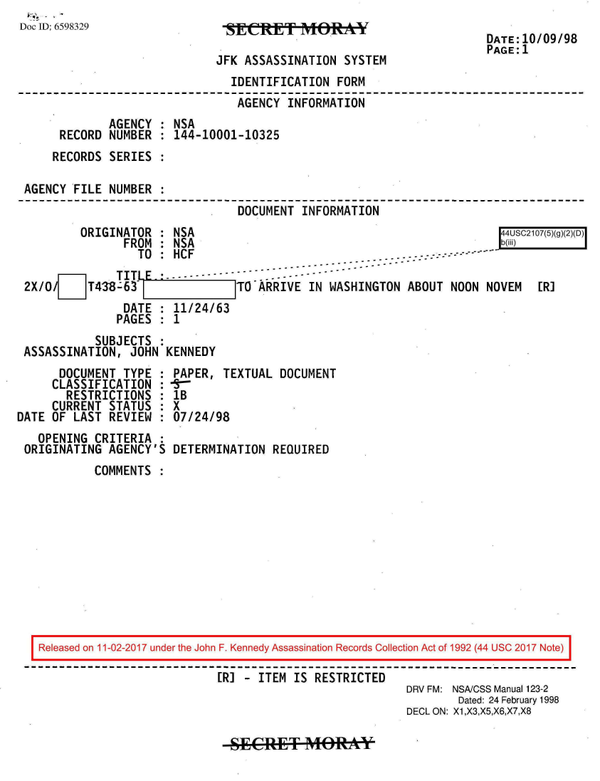 handle is hein.jfk/jfkarch20446 and id is 1 raw text is: 
Doc ID: 6598329


JFK ASSASSINATION  SYSTEM


DATE:10/09/98
PAGE:1


                              IDENTIFICATION  FORM
                              AGENCY  INFORMATION
            AGENCY  : NSA
     RECORD NUMBER  : 144-10001-10325
     RECORDS SERIES :

AGENCY FILE NUMBER  :
                               DOCUMENT INFORMATION
        ORIGINATOR  : NSA                                             4USC2107(5)(g)(2)(D)
               FROM : NSA                                            b(iii)   E
                 TO : HCF                            . .   --- ---
               TO      CF------------- -               - - - - - -
               ---- TITIF ------------ . ----
2X/0     T4-38-63 ITO-ARRIVE IN WASHINGTON ABOUT NOON NOVEM                [R]
              DATE  : 11/24/63
              PAGES : 1
          SUBJECTS
ASSASSINATION, JOHN  KENNEDY


      DOCUMENT TYPE  :
      CLASSIFICATION :
      RESTRICTIONS   :
      CURRENT STATUS :
DATE OF LAST REVIEW
   OPENING CRITERIA
 ORIGINATING AGENCY'S


PAPER, TEXTUAL  DOCUMENT
lB
X
07/24/98

DETERMINATION REQUIRED


COMMENTS  :


Released on 11-02-2017 under the John F. Kennedy Assassination Records Collection Act of 1992 (44 USC 2017 Note)

                          [R] - ITEM IS RESTRICTED
                                                     DRV FM: NSA/CSS Manual 123-2
                                                             Dated: 24 February 1998
                                                     DECL ON: X1,X3,X5,X6,X7,X8


-SECRET MORAbkY


