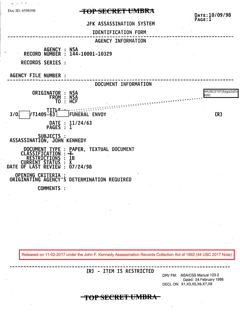 handle is hein.jfk/jfkarch20450 and id is 1 raw text is: 
Doc ID: 6598398


TFp   SSe T UMBT

  JFK ASSASSINATION SYSTEM


DATE:10/09/98
PAGE:1


                              IDENTIFICATION  FORM
                              AGENCY  INFORMATION
            AGENCY  : NSA
     RECORD NUMBER  : 144-10001-10329
     RECORDS SERIES :

AGENCY FILE NUMBER
                               DOCUMENT INFORMATION


        ORIGINATOR  : NSA
              FROM  : NSA
                 TO : HCF                            .----
             TITIM     - - - --   --  ---
3/OJ/-T14O5-63L_ FUNERAL ENVOY
              DATE  : 11/24/63
              PAGES : 1


          SUBJECTS  :
ASSASSINATION, JOHN  KENNEDY


      DOCUMENT TYPE  :
      CLASSIFICATION :
      RESTRICTIONS   :
      CURRENT STATUS :
DATE OF LAST REVIEW
   OPENING CRITERIA
 ORIGINATING AGENCY'S


PAPER,  TEXTUAL DOCUMENT
-
lB
X
07/24/98

DETERMINATION  REQUIRED


COMMENTS  :


Released on 11-02-2017 under the John F. Kennedy Assassination Records Collection Act of 1992 (44 USC 2017 Note)


                        [R] - ITEM IS RESTRICTED
                                                   DRV FM: NSA/CSS Manual 123-2
                                                           Dated: 24 February 1998
                                                   DECL ON: X1,X3,X5,X6,X7,X8


TOP?  SECeTf   FUMBRA


[4USC2107(5)(g)(2)(D)


    [R]


