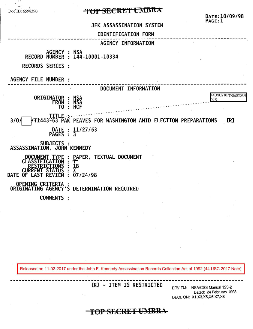 handle is hein.jfk/jfkarch20455 and id is 1 raw text is: 
Doc'ID. 6598390            TPSCE              IIR
                                                                      DATE:10/09/98
                                                                      PAGE:1
                             JFK  ASSASSINATION SYSTEM
                                IDENTIFICATION FORM
                                AGENCY  INFORMATION
             AGENCY  : NSA
      RECORD NUMBER  : 144-10001-10334
      RECORDS SERIES :

 AGENCY FILE NUMBER  :
                                 DOCUMENT INFORMATION


ORIGINATOR  : NSA
      FROM    NICA


                 TO :HCF
              TITLE   - - -
3/O/I-T-1443-63   PAK PEAVES  FOR WASHINGTON  AMID ELECTION  PREPARATIONS
               DATE : 11/27/63
               PAGES : 3
           SUBJECTS :
ASSASSINATION,  JOHN KENNEDY


SC2107(5)(g)(2)(D)



   ER]


      DOCUMENT  TYPE :
      CLASSIFICATION :
      RESTRICTIONS   :
      CURRENT STATUS :
DATE OF LAST  REVIEW :
   OPENING  CRITERIA :
 ORIGINATING  AGENCY'S


PAPER,  TEXTUAL DOCUMENT
lB
X
07/24/98

DETERMINATION  REQUIRED


COMMENTS  :


Released on 11-02-2017 under the John F. Kennedy Assassination Records Collection Act of 1992 (44 USC 2017 Note)


                         ER) - ITEM  IS RESTRICTED         DRV FM: NSA/CSS Manual 123-2
                                                              Dated: 24 February 1998
                                                      DECL ON: X1,X3,X5,X6,X7,X8


4 4U
b(iii


