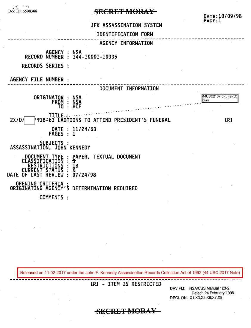 handle is hein.jfk/jfkarch20456 and id is 1 raw text is: 
Doc ID: 6598388
                                                                       DATE:10/09/98
                                                                       PAGE:1
                              JFK ASSASSINATION  SYSTEM
                                IDENTIFICATION  FORM
                                AGENCY   INFORMATION
              AGENCY  : NSA
      RECORD  NUMBER  : 144-10001-10335
      RECORDS SERIES

 AGENCY  FILE NUMBER
                                 DOCUMENT  INFORMATION
          ORIGINATOR  : NSA                                            4USC2107(5)(g)(2)(D)
                FROM  : NSA                                        .  b(iii)
                  TO  : HCF                        .--- ------
               TITLE.- - - - -
 2X/OV__'-8-63 LAOTIONS TO ATTEND PRESIDENT'S FUNERAL                         [R]
                DATE  : 11/24/63
                PAGES : 1
            SUBJECTS  :
 ASSASSINATION,  JOHN KENNEDY
      DOCUMENT  TYPE  : PAPER, TEXTUAL  DOCUMENT
      CLASSIFICATION  : 9
      RESTRICTIONS : 1B
      CURRENT STATUS  : X
DATE OF  LAST REVIEW  : 07/24/98
   OPENING  CRITERIA  :
 ORIGINATING  AGENCY'S DETERMINATION  REQUIRED
            COMMENTS











     Released on 11-02-2017 under the John F. Kennedy Assassination Records Collection Act of 1992 (44 USC 2017 Note)

                              [R] - ITEM  IS RESTRICTED
                                                           DRV FM: NSA/CSS Manual 123-2
                                                                  Dated: 24 February 1998
                                                           DECL ON: X1,X3,X5,X6,X7,X8


SECRET MORAY


