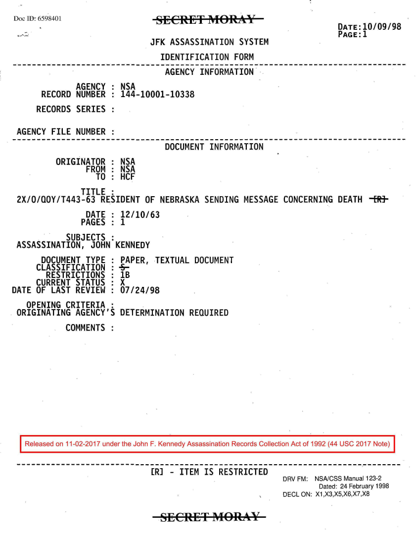 handle is hein.jfk/jfkarch20459 and id is 1 raw text is: 
Doc ID: 6598401


SECRE       T      SOTEM

JFK ASSASSINATION  SYSTEM


DATE:10/09/98
PAGE:1


                              IDENTIFICATION  FORM
                              AGENCY   INFORMATION
             AGENCY : NSA
     RECORD  NUMBER : 144-10001-10338
     RECORDS SERIES :

AGENCY FILE  NUMBER :
                               DOCUMENT  INFORMATION
        ORIGINATOR  : NSA
               FROM : NSA
                 TO : HCF
              TITLE :
2X/O/QOY/T443-63  RESIDENT OF NEBRASKA  SENDING MESSAGE CONCERNING  DEATH -Em-
               DATE : 12/10/63
               PAGES : 1
          SUBJECTS  :
ASSASSINATION,  JOHN KENNEDY


      DOCUMENT  TYPE :
      CLASSIFICATION :
      RESTRICTIONS   :
      CURRENT STATUS :
DATE OF LAST REVIEW  :
   OPENING CRITERIA  :
 ORIGINATING AGENCY'S


PAPER,  TEXTUAL DOCUMENT
-
lB
X
07/24/98

DETERMINATION  REQUIRED


COMMENTS  :


Released on 11-02-2017 under the John F. Kennedy Assassination Records Collection Act of 1992 (44 USC 2017 Note)


                           ER] - ITEM IS RESTRICTED
                                                      DRV FM: NSA/CSS Manual 123-2
                                                              Dated: 24 February 1998
                                                      DECL ON: X1,X3,X5,X6,X7,X8


SECRET M4pORY


