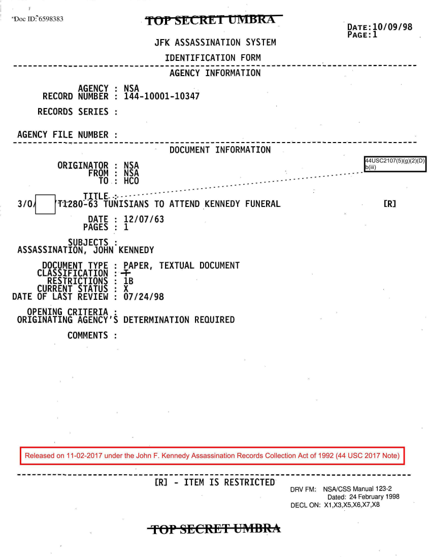 handle is hein.jfk/jfkarch20468 and id is 1 raw text is: 
'Doc ID6598383


O      SEAR     IT  virNTM

  JFK ASSASSINATION  SYSTEM


                               IDENTIFICATION  FORM
                               AGENCY  INFORMATION
             AGENCY : NSA
     RECORD  NUMBER : 144-10001-10347
     RECORDS SERIES :

AGENCY FILE  NUMBER :
                                DOCUMENT  INFORMATION


        ORIGINATOR  : NSA
               FROM : NSA
                 TO : HCO                 -  - - -----
   O          TITLE:---
3/0     T280-63   TUNISIANS  TO ATTEND KENNEDY  FUNERAL
               DATE : 12/07/63
               PAGES : 1


           SUBJECTS :
ASSASSINATION,  JOHN KENNEDY


      DOCUMENT  TYPE :
      CLASSIFICATION :
      RESTRICTIONS   :
      CURRENT STATUS :
DATE OF LAST  REVIEW :
   OPENING  CRITERIA :
 ORIGINATING  AGENCY'S


PAPER,  TEXTUAL  DOCUMENT
+-
1B
X
07/24/98

DETERMINATION  REQUIRED


COMMENTS  :


Released on 11-02-2017 under the John F. Kennedy Assassination Records Collection Act of 1992 (44 USC 2017 Note)

                           [R] - ITEM  IS RESTRICTED
                                                        DRV FM: NSA/CSS Manual 123-2
                                                               Dated: 24 February 1998
                                                        DECL ON: X1,X3,X5,X6,X7,X8


TOP   SECEfTf U~M


DATE:10/09/98
PAGE:1


4USC2107(5)(g)(2)(D)



   ER]


