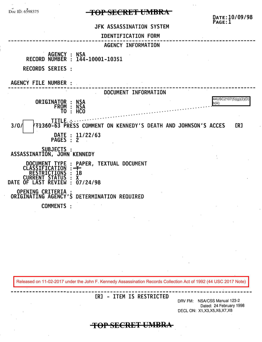 handle is hein.jfk/jfkarch20472 and id is 1 raw text is: 
Doc ID: 6598375


TF SECET USTBRE

  JFK ASSASSINATION  SYSTEM


DATE:10/09/98
PAGE:1


                               IDENTIFICATION  FORM
                               AGENCY  INFORMATION
             AGENCY : NSA
     RECORD  NUMBER : 144-10001-10351
     RECORDS SERIES

AGENCY FILE  NUMBER
                                DOCUMENT  INFORMATION


ORIGINATOR  : NSA


               FROM :NSa-.-----
                 TO :HCO

3/o/    T-1-360-63 PRESS COMMENT ON KENNEDY'S  DEATH AND JOHNSON'S  ACCES
               DATE : 11/22/63
               PAGES : 2


           SUBJECTS :
ASSASSINATION,  JOHN KENNEDY


      DOCUMENT  TYPE
      CLASSIFICATION
      RESTRICTIONS
      CURRENT STATUS
DATE OF LAST  REVIEW
   OPENING  CRITERIA
 ORIGINATING  AGENCY'S


PAPER,  TEXTUAL  DOCUMENT
-T-
lB
X
07/24/98

DETERMINATION   REQUIRED


COMMENTS  :


Released on 11-02-2017 under the John F. Kennedy Assassination Records Collection Act of 1992 (44 USC 2017 Note)

                           [R] - ITEM IS RESTRICTED
                                                       DRV FM: NSA/CSS Manual 123-2
                                                               Dated: 24 February 1998
                                                       DECL ON: X1,X3,X5,X6,X7,X8


[R]


r 4USC2107(5)(g)(2)(D)
b(iii)       I


