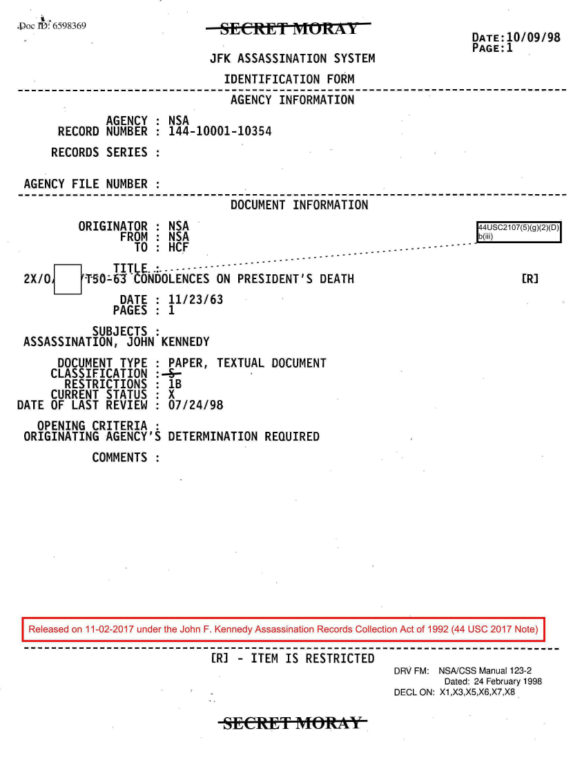 handle is hein.jfk/jfkarch20475 and id is 1 raw text is: 
.Doc 1D: 6598369


JSEST ITIONY

JFK ASSASSINATION  SYSTEM


DATE:10/09/98
PAGE:1


                               IDENTIFICATION FORM
                               AGENCY  INFORMATION
             AGENCY : NSA
     RECORD  NUMBER : 144-10001-10354
     RECORDS SERIES :

AGENCY FILE  NUMBER :
                                DOCUMENT INFORMATION


        ORIGINATOR  : NSA
               FROM : NSA
                 TO : HCF                       -- -- - ---
    O o[D     TITLE..:-------
2X/0     -T50-63 CONDOLENCES ON  PRESIDENT'S DEATH
               DATE : 11/23/63
               PAGES : 1


[4USC2107(5)
b(iii)


       ERI


           SUBJECTS :
ASSASSINATION,  JOHN KENNEDY


      DOCUMENT  TYPE
      CLASSIFICATION
      RESTRICTIONS
      CURRENT STATUS
DATE OF LAST  REVIEW


  OPENING CRITERIA  :
ORIGINATING  AGENCY'S


  PAPER, TEXTUAL  DOCUMENT
:--
  lB
  7X
  :07/24/98


DETERMINATION  REQUIRED


COMMENTS  :


Released on 11-02-2017 under the John F. Kennedy Assassination Records Collection Act of 1992 (44 USC 2017 Note)

                            [R] - ITEM IS RESTRICTED
                                                        DRV FM: NSA/CSS Manual 123-2
                                                               Dated: 24 February 1998
                                                        DECL ON: X1,X3,X5,X6,X7,X8


SECRtET MtORAY


