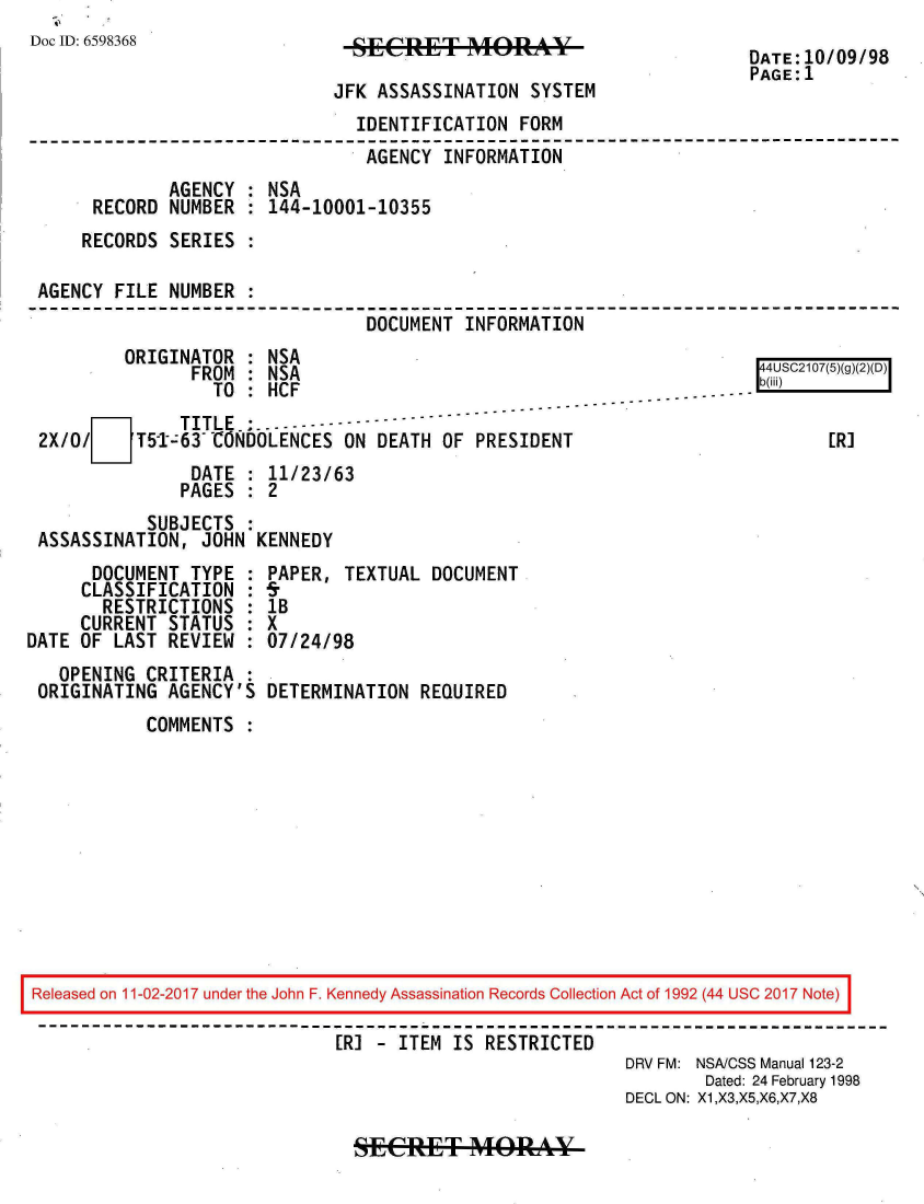 handle is hein.jfk/jfkarch20476 and id is 1 raw text is: 
Doc ID: 6598368


JFK ASSASSINATION  SYSTEM


DATE:10/09/98
PAGE:1


                              IDENTIFICATION  FORM
                              AGENCY   INFORMATION
             AGENCY : NSA
     RECORD  NUMBER : 144-10001-10355
     RECORDS SERIES :

AGENCY FILE  NUMBER :
                               DOCUMENT  INFORMATION
        ORIGINATOR  : NSA                                            4UCO7(5)(g)
               FROM : NSA                                            4S1(g2D
                 TO : HCF
     O[       TITLE.:.-------------     ---------
2X/0/ 51-63 CONDOLENCES ON DEATH OF PRESIDENT                              [R]
               DATE : 11/23/63
               PAGES : 2
          SUBJECTS  :
ASSASSINATION,  JOHN KENNEDY


      DOCUMENT  TYPE :
      CLASSIFICATION :
      RESTRICTIONS   :
      CURRENT STATUS :
DATE OF LAST REVIEW  :
   OPENING CRITERIA  :
 ORIGINATING AGENCY'S


PAPER, TEXTUAL  DOCUMENT
5.
1B
X
07/24/98

DETERMINATION  REQUIRED


COMMENTS  :


Released on 11-02-2017 under the John F. Kennedy Assassination Records Collection Act of 1992 (44 USC 2017 Note)

                             [R] - ITEM IS RESTRICTED
                                                         DRV FM: NSACSS Manual 123-2
                                                                Dated: 24 February 1998
                                                         DECL ON: X1,X3,X5,X6,X7,X8


SECeT&: MORAY


