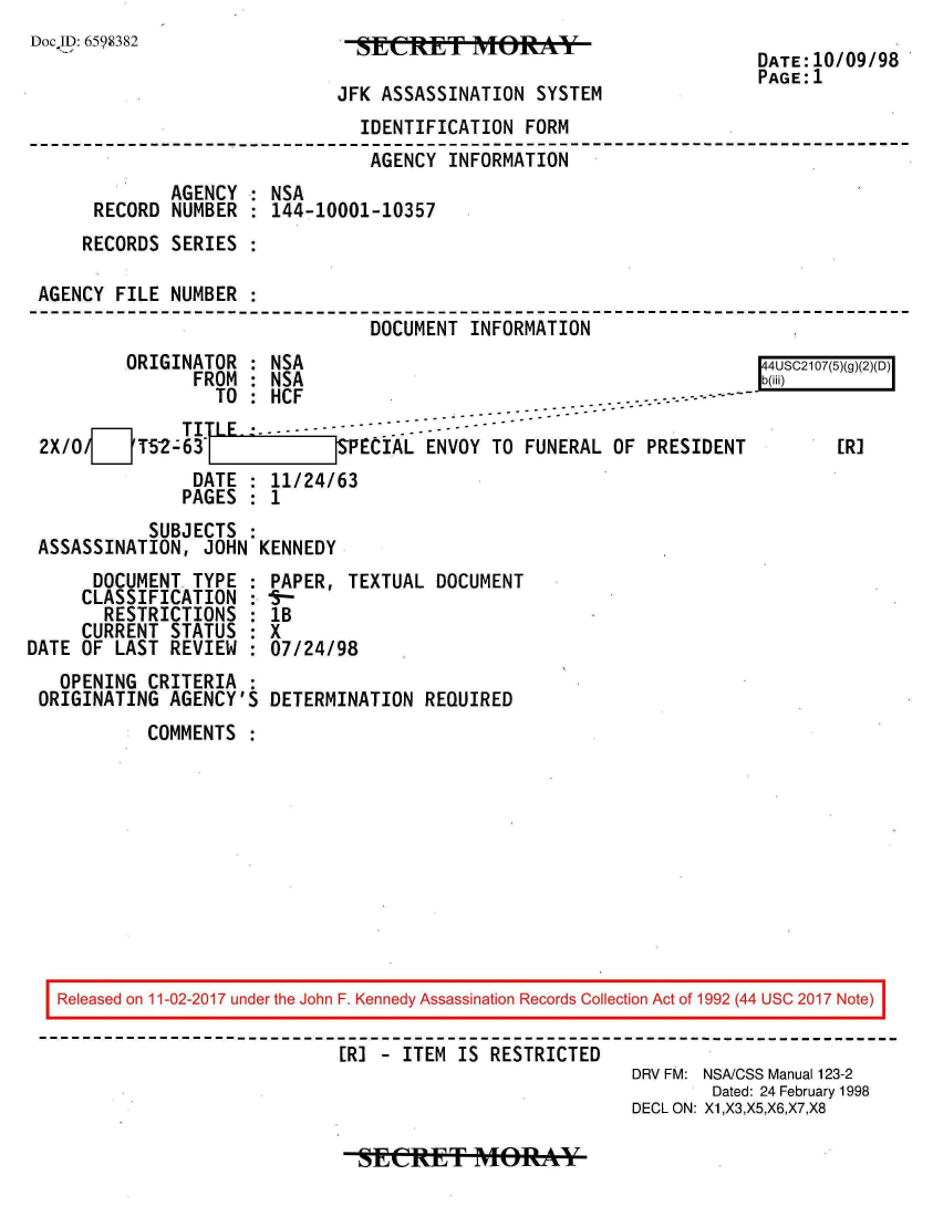 handle is hein.jfk/jfkarch20478 and id is 1 raw text is: 
Doc.JD: 6598382


JFK ASSASSINATION  SYSTEM


DATE:10/09/98
PAGE:1


                               IDENTIFICATION  FORM
                               AGENCY  INFORMATION
             AGENCY : NSA
     RECORD  NUMBER : 144-10001-10357
     RECORDS SERIES

AGENCY FILE  NUMBER
                                DOCUMENT INFORMATION
        ORIGINATOR  : NSA                                             4USC2107(5)(g)()(D)
               FROM : NSA                                -b- ii)
                 TO : HCF--. -          . - - - -
       O      TITLE----              --
2X/0/[    T52-63        [   S PECIAL ENVOY  TO FUNERAL OF PRESIDENT          [R]
               DATE : 11/24/63
               PAGES : 1


           SUBJECTS :
ASSASSINATION,  JOHN KENNEDY


      DOCUMENT  TYPE
      CLASSIFICATION
      RESTRICTIONS
      CURRENT STATUS
DATE OF LAST  REVIEW
   OPENING  CRITERIA
 ORIGINATING  AGENCY'S


PAPER,  TEXTUAL DOCUMENT
fsr-
lB
X
07/24/98

DETERMINATION  REQUIRED


COMMENTS  :


Released on 11-02-2017 under the John F. Kennedy Assassination Records Collection Act of 1992 (44 USC 2017 Note)

                           [R] - ITEM IS  RESTRICTED
                                                       DRV FM: NSA/CSS Manual 123-2
                                                               Dated: 24 February 1998
                                                       DECL ON: X1,X3,X5,X6,X7,X8


SteCRT MORffAY


